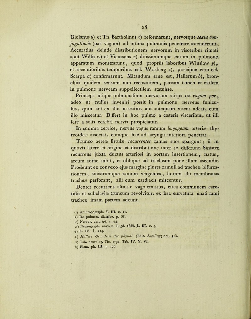 Riolanusz/) et Th. Bartholinus v) reformarunt, nervosque sexta Con- jugationis (par vagum) ad intima pulmonis penetrare ostenderunt. Accuratius deinde distributionem nervorum in visceribus rimati s.unt Willis w) et Vieussens x) ditissimumque eorum in pulmone apparatum monstrarunt, quod propriis laboribus Winslow y), et recentioribus temporibus cel. Wrisberg z), praecipue vero cel. Scarpa a) confirmarunt. Mirandum sane est, Hallerum b), bron- chiis quidem sensum non recusantem, parcam tamen et exilem in pulmone nerveam suppellectilem statuisse. Princeps utique pulmonalium nervorum stirps est vagum par, adeo ut nullus inveniri possit in pulmone nerveus funicu- lus, quin aut ex illo nascatur, aut antequam viscus adeat, cum illo misceatur. Differt in hoc pulmo a caeteris visceribus, ut illi fere a solis cerebri nervis prospiciatur. In summa cervice, nervus vagus ramum laryngeum arterias thy- reoideae associat, cumque hac ad laryngis interiora penetrat. Trunco aereae fistulae recurrentes ramos suos spargunt; ii in quovis latere et origine et distributione inter se differunt. Sinister recurrens juxta ductus arteriosi in aortam insertionem , natus, arcum aortae subit, et oblique ad tracheam pone illum ascendit. Prodeunt ex convexo ejus margine plures ramuli ad tracheae bifurca- tionem, sinistrumque ramum vergentes, horum alii membranas tracheae perforant, alii cum cardiacis miscentur. Dexter recurrens altius e vago emissus, circa communem caro- tidis et subclaviae truncum revolvitur: ex hac curvatura enati rami tracheae imam partem adeunt. u) Anthropograpli. L. HI. c. 11, v) De pulmon. diatribe. p. 38. *v) Nervor. descript. c. 24. x) Neurograph. univers. Lugd. i685. JL. III. C. 4. y) L. IV. §. 124. z) Hallers Grundriss der physiol. (Edit. Leveling) not. Jl3. a) Tab. neuvolog. Tic. 1794. Tab. IV. V. VI. b) ELem. ph. III. p. 170.