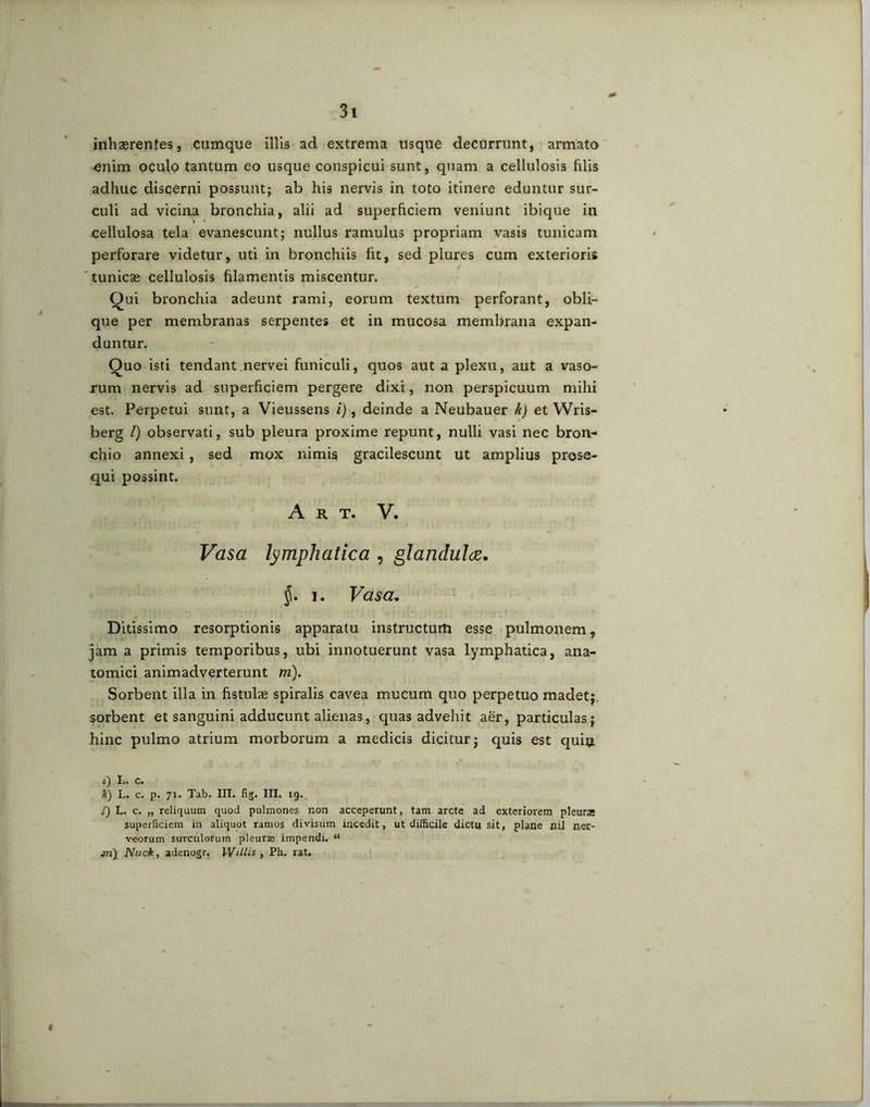 inhaerentes, cumque illis ad extrema usque decurrunt, armato enim oculo tantum eo usque conspicui sunt, quam a cellulosis filis adhuc discerni possunt; ab his nervis in toto itinere eduntur sur- culi ad vicina bronchia, alii ad superficiem veniunt ibique in cellulosa tela evanescunt; nullus ramulus propriam vasis tunicam perforare videtur, uti in bronchiis fit, sed plures cum exterioris tunicae cellulosis filamentis miscentur. Qui bronchia adeunt rami, eorum textum perforant, obli- que per membranas serpentes et in mucosa membrana expan- duntur. Quo isti tendant nervei funiculi, quos aut a plexu, aut a vaso- rum nervis ad superficiem pergere dixi, non perspicuum mihi est. Perpetui sunt, a Vieussens i), deinde a Neubauer h) et VVris- berg l) observati, sub pleura proxime repunt, nulli vasi nec bron- chio annexi, sed mox nimis gracilescunt ut amplius prose- qui possint. A K T. V. Vasa lymphatica , glandula. §. i. Vasa. Ditissimo resorptionis apparatu instructum esse pulmonem, jam a primis temporibus, ubi innotuerunt vasa lymphatica, ana- tomici animadverterunt m). Sorbent illa in fistulae spiralis cavea mucum quo perpetuo madet;, sorbent et sanguini adducunt alienas, quas advehit aer, particulas; hinc pulmo atrium morborum a medicis dicitur; quis est quiij i) L. c. k) L. c. p. 71. Tab. III. fig. III. 19. [) L. c. „ reliquum quod pulmones non acceperunt, tam arcte ad exteriorem pleursc superficiem in aliquot ramos divisum incedit, ut difficile dictu sit, plane ni} ner- veorum surculorum pleurae impendi. “ a?i) Nuck, adenogr. Willis , Ph. rat. \