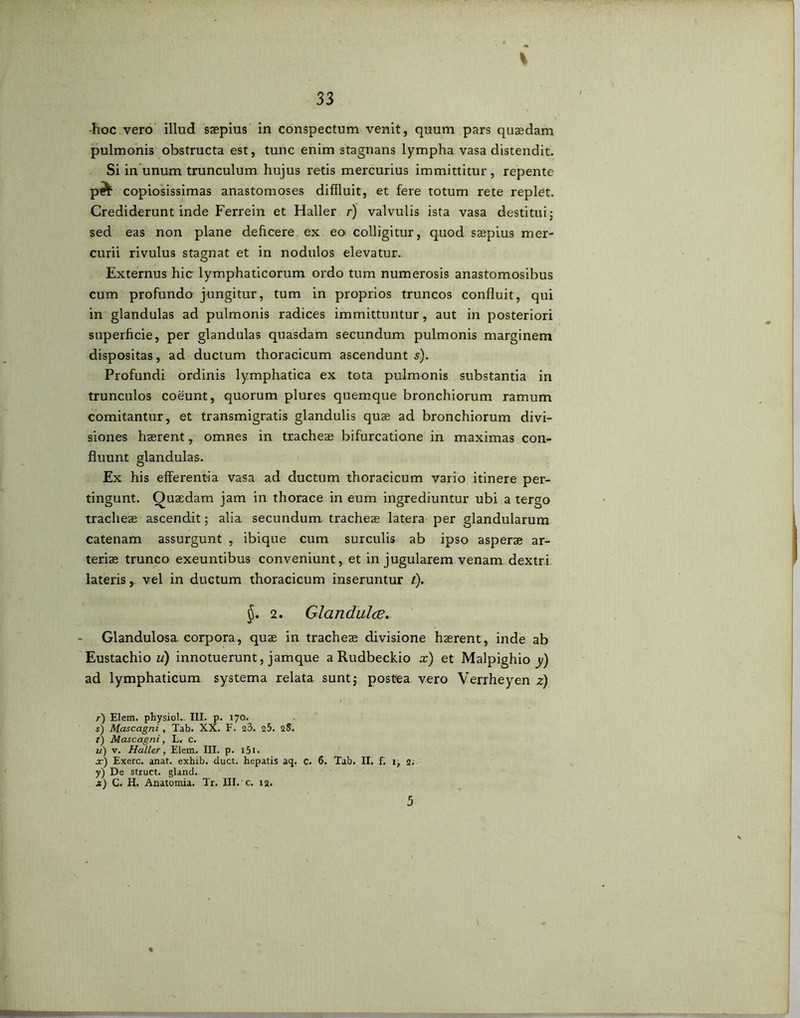 % •hoc vero illud saepius in conspectum venit, quum pars quaedam pulmonis obstructa est, tunc enim stagnans lympha vasa distendit. Si in unum trunculum hujus retis mercurius immittitur, repente p^ copiosissimas anastomoses diffluit, et fere totum rete replet. Crediderunt inde Ferrein et Haller r) valvulis ista vasa destitui; sed eas non plane deficere ex eo colligitur, quod saepius mer- curii rivulus stagnat et in nodulos elevatur. O Externus hic lymphaticorum ordo tum numerosis anastomosibus cum profundo jungitur, tum in proprios truncos confluit, qui in glandulas ad pulmonis radices immittuntur , aut in posteriori superficie, per glandulas quasdam secundum pulmonis marginem dispositas, ad ductum thoracicum ascendunto). Profundi ordinis lymphatica ex tota pulmonis substantia in trunculos coeunt, quorum plures quemque bronchiorum ramum comitantur, et transmigratis glandulis quae ad bronchiorum divi- siones haerent, omnes in tracheae bifurcatione in maximas con- fluunt glandulas. Ex his efferentia vasa ad ductum thoracicum vario itinere per- tingunt. Quaedam jam in thorace in eum ingrediuntur ubi a tergo tracheae ascendit; alia secundum tracheae latera per glandularum catenam assurgunt , ibique cum surculis ab ipso asperae ar- teriae trunco exeuntibus conveniunt, et in jugularem venam dextri lateris, vel in ductum thoracicum inseruntur /). 2. Glandulae. Glandulosa corpora, quae in tracheae divisione haerent, inde ab Eustachio ii) innotuerunt, jamque a Rudbeckio x) et Malpighio y) ad lymphaticum systema relata sunt; postea vero Verrheyen z) r) Elem. physiol. III. p. 170. s) Mascagni , Tab. XX. F. 23. q5. 28. f) Mascagni, L. c. u) v. Haller, Elem. III. p. i5i. x) Exerc. anat. exhib. duct. hepatis aq. c. 6. Tab. II. f. 1, 2.' y) De struet, gland. js) C. H. Anatomia. Tr. III. c. 12. 5