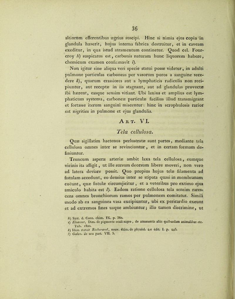 altiornm efferentibus aegrius suscipi. Hinc si nimia ejus copia 'in glandula haeserit, hujus interna fabrica destruitur, et in caveam exeditur, in qua istud atramentum continetur. Quod cel. Four- croy h) suspicatus est, carbonis naturam hunc liquorem habere, chemicum examen confirmavit i). Non igitur sine aliqua veri specie statui posse videtur, in adulti pulmone particulas carboneas per vasorum poros a sanguine sece- dere /\), quarum crassiores aut a lymphaticis radiculis non reci- piuntur, aut receptae in iis stagnant, aut ad glandulas provectae ibi haerent, easque sensim vitiant. Ubi laxius et amplius est lym- phaticum systema, carboneae particulae facilius illud transmigrant et fortasse iterum sanguini miscentur: hinc in scrophulosis rarior est nigrities in pulmone et ejus glandulis. Art. V L Tela cellulosa. Quae sigillatim hactenus perlustratae sunt partes, mediante tela cellulosa omnes inter se revinciuntur , et in certam formam de- finiuntur. Truncum asperae arteris ambit laxa tela cellulosa, eumque vicinis ita affigit, ut ille sursum deorsum libere moveri, non vero ad latera deviare possit. Quo propius hujus telae filamenta ad fistulam accedunt, eo densius inter se stipata quasi in membranam coeunt, quae fistulae circumjicitur, et a veteribus pro extimo ejus amiculo habita est /). Eadem ratione cellulosa tela sensim rares- cens omnes bronchiorum ramos per pulmonem comitatur. Simili modo ab ea sanguinea vasa excipiuntur, ubi ex pericardio exeunt et ad extremos fines usque ambiuntur; illo tamen discrimine, ut h) Syst. d. Conn. chim. IX. p. 38o. i) Elsesser, Diss. de pigmento oculi nigro , de atramentis aliis quibusdam animalibus etc. Tub. 1800. k) Idem statuit Richerand, nouv. elem. de physiol. a.e edit. I. p. 34.3. l) Galen. de usu part. VII. 3.