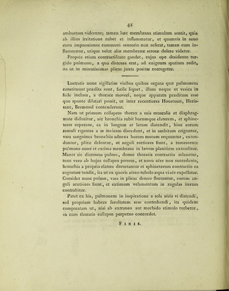 ambustam viderunt; tamen hsec membrana stimulum sentit, quia ab illius irritatione rubet et inflammatur, et quamvis in sano statu impressiones communi sensorio non referat, tamen cum in- flammatur, utique velut aliae membranae serosae dolere videtur. Propria etiam contractilitate gaudet, cujus ope desidente tur- gido pulmone, a quo distensa erat, ad exiguum spatium redit, ita ut in minutissimas plicas juxta positas corrugetur. Lustratis nunc sigillatim viribus quibus organa quae pulmonem constituunt praedita sunt, facile liquet, illum neque ut vesica in folle inclusa, a thorace moveri, neque apparatu praeditum esse quo sponte dilatari possit, ut inter recentiores Houstoun, Heris- sant, Bremond contenderunt. Nam ut primum collapsus thorax a suis musculis et diaphrag- mate diducitur, aer bronchia subit horumque elaterem, et sphinc- teres superans, ea in longum et latum distendit, hinc eorum ramuli rigentes a se invicem discedunt, et in ambitum eriguntur, vasa sanguinea bronchiis adnexa horum motum sequuntur, exten- duntur, plicae delentur, et anguli rectiores fiunt, a tumescente pulmone nunc et extima membrana in laevem planitiem extenditur. Manet sic distensus pulmo, donec thoracis contractio relaxetur, tunc vero ab hujus collapsu pressus, et novo aere non succedente, bronchia a proprio elatere decurtantur et sphincterum contractio ea angustare tendit, ita ut ex quovis aereo tubulo aequa vi aer expellatur. Considet nunc pulmo, vasa in plicas denuo flectuntur, eorum an- guli acutiores flunt, et extimum velamentum in rugulas iterum contrahitur. Patet ex his, pulmonem in inspiratione a sola aeris vi distendi, sed propriam habere facultatem sese contrahendi, ita quidem comparatam ut, nisi ab extraneo aut morbido stimulo turbetur, ea cum thoracis collapsu perpetuo concordet. Finis,