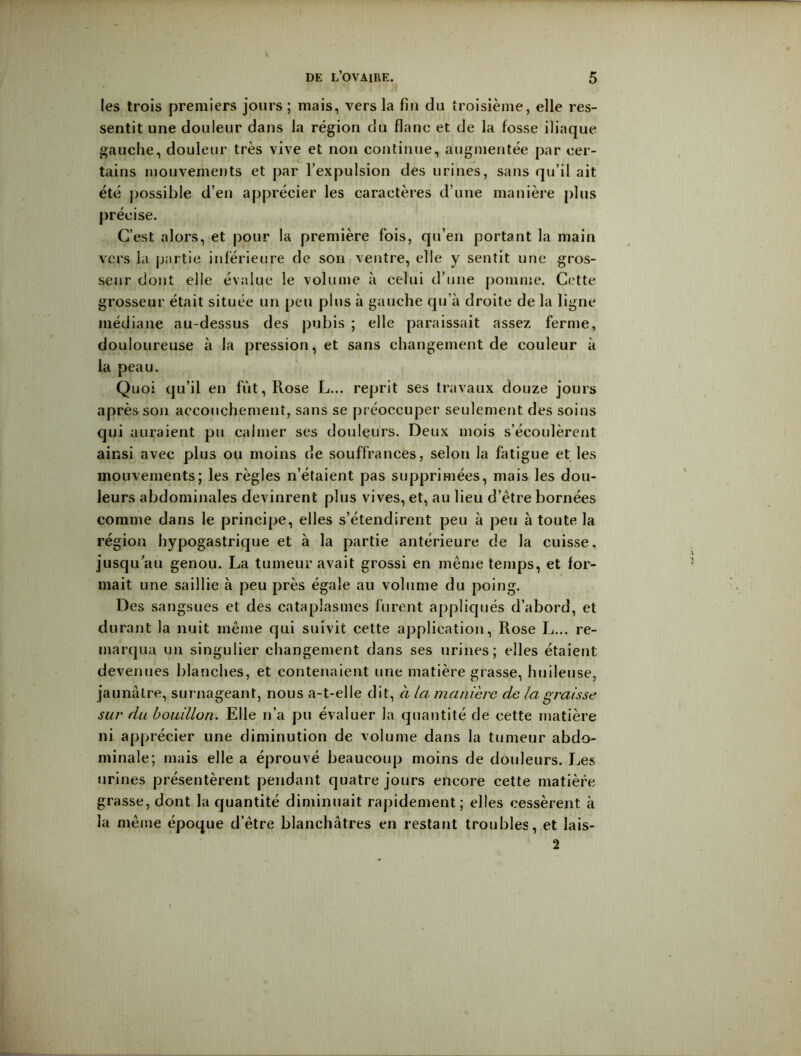 les trois premiers jours; mais, vers la fin du troisième, elle res- sentit une douleur dans la région du flanc et de la fosse iliaque gauche, douleur très vive et non continue, augmentée par cer- tains mouvements et par l’expulsion des urines, sans qu’il ait été possible d’en apprécier les caractères d’une manière plus précise. C’est alors, et pour la première fois, qu’en portant la main vers la partie inférieure de son ventre, elle y sentit une gros- seur dont elle évalue le volume à celui d’une pomme. Cette grosseur était située un peu plus à gauche qu’à droite de la ligne médiane au-dessus des pubis ; elle paraissait assez ferme, douloureuse à la pression, et sans ehangement de couleur à la peau. Quoi qu’il en fût. Rose L... reprit ses travaux douze jours après son accouchement, sans se préoccuper seulement des soins qui auraient pu calmer ses douleurs. Deux mois s’écoulèrent ainsi avec plus ou moins de souffrances, selon la fatigue et les mouvements; les règles n’étaient pas supprimées, mais les dou- leurs abdominales devinrent plus vives, et, au lieu d’étre bornées comme dans le principe, elles s’étendirent peu à peu à toute la région hypogastrique et à la partie antérieure de la cuisse, jusqu’au genou. La tumeur avait grossi en même temps, et for- mait une saillie à peu près égale au volume du poing. Des sangsues et des cataplasmes furent applicjués d’abord, et durant la nuit même qui suivit cette application. Rose L... re- marqua un singulier changement dans ses urines; elles étaient devenues blanches, et contenaient une matière grasse, huileuse, jaunâtre, surnageant, nous a-t-elle dit, à la manière de la graisse sur du bouillon. Elle n’a pu évaluer la quantité de cette matière ni apprécier une diminution de volume dans la tumeur abdo- minale; mais elle a éprouvé beaucoup moins de douleurs. Les urines présentèrent pendant quatre jours encore cette matière grasse, dont la quantité diminuait rapidement; elles cessèrent à la même époque d’être blanchâtres en restant troubles, et lais- 2