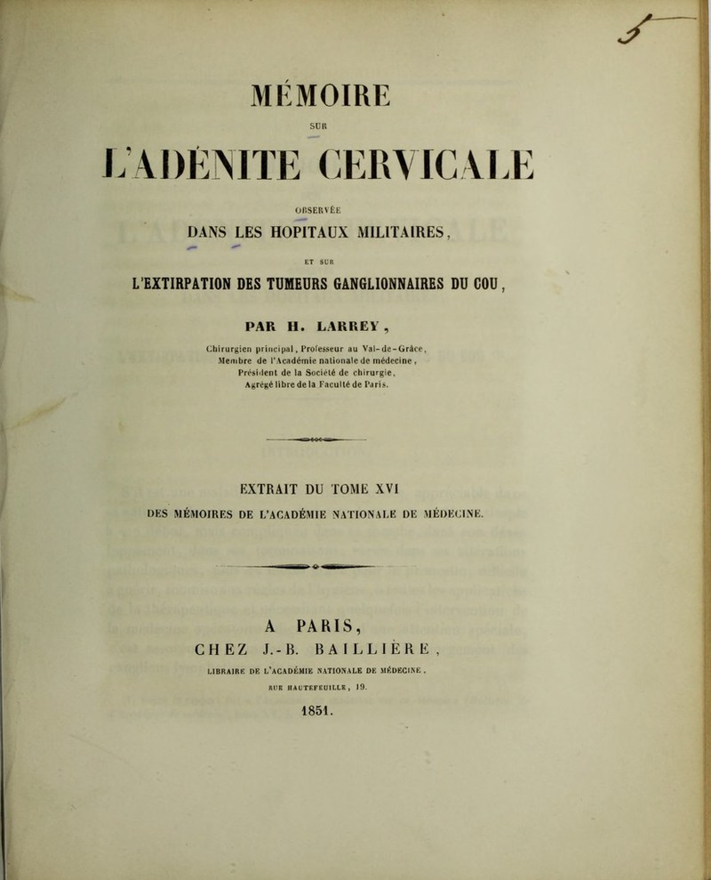 MÉMOIRE suit L’ADÉNITE CERVICALE OBSERVÉE DANS LES HOPITAUX MILITAIRES, ET SUR L’EXTIRPATION DES TUMEURS GANGLIONNAIRES DU COU, PAR H. LARREY , Chirurgien principal, Professeur au Val-de-Gràee, Membre de l’Académie nationale de médecine , Président de la Société de chirurgie, Agrégé libre de la Faculté de Paris. EXTRAIT DU TOME XVI DES MÉMOIRES DE L’ACADÉMIE NATIONALE DE MÉDECINE. A PARIS, CHEZ J.-B. BAILLIÈRE, LIBRAIRE DE L’ACADÉMIE NATIONALE DE MÉDECINE . RUR HAUTEFEUILLK , 19. 1851.