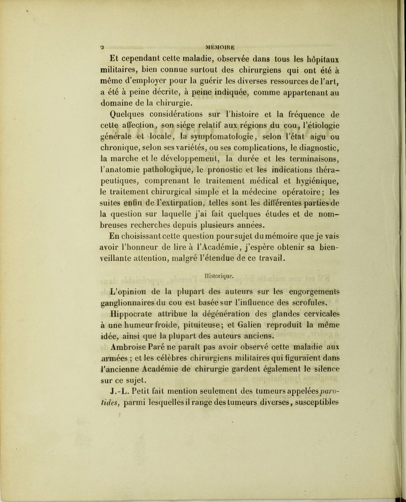 Et cependant cette maladie, observée dans tous les hôpitaux militaires, bien connue surtout des chirurgiens qui ont été à même d’employer pour la guérir les diverses ressources de l’art, a été à peine décrite, à peine indiquée, comme appartenant au domaine de la chirurgie. Quelques considérations sur l’histoire et la fréquence de cette affection, son siège relatif aux régions du cou, l’étiologie générale et locale, la symptomatologie, selon l’état aigu ou chronique, selon ses variétés, ou ses complications, le diagnostic, la marche et le développement, la durée et les terminaisons, l’anatomie pathologique, le pronostic et les indications théra- peutiques, comprenant le traitement médical et hygiénique, le traitement chirurgical simple et la médecine opératoire; les suites enfin de l’extirpation, telles sont les différentes parties de la question sur laquelle j’ai fait quelques éludes et de nom- breuses recherches depuis plusieurs années. En choisissant cette question pour sujet du mémoire que je vais avoir l’honneur de lire à l’Académie, j’espère obtenir sa bien- veillante attention, malgré l’étendue de ce travail. Historique. L’opinion de la plupart des auteurs sur les engorgements ganglionnaires du cou est basée sur l’influence des scrofules. Hippocrate attribue la dégénération des glandes cervicales à une humeur froide, pituiteuse; et Galien reproduit la même idée, ainsi que la plupart des auteurs anciens. Ambroise Paré ne paraît pas avoir observé cette maladie aux armées ; et les célèbres chirurgiens militaires qui figuraient dans l’ancienne Académie de chirurgie gardent également le silence sur ce sujet. J.-L. Petit fait mention seulement des tumeurs appelées paro- tides, parmi lesquelles il range des tumeurs diverses, susceptibles