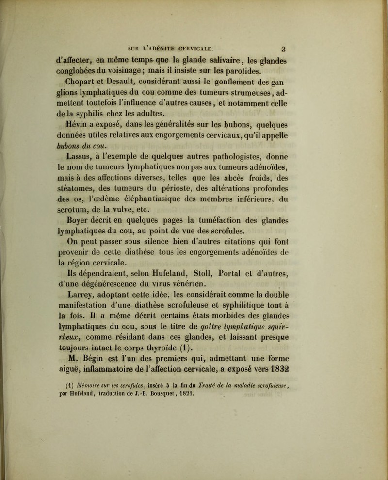 d’affecter, en même temps que la glande salivaire, les glandes conglobéesdu voisinage; mais il insiste sur les parotides. Chopart et Desault, considérant aussi le gonflement des gan- glions lymphatiques du cou comme des tumeurs strumeuses, ad- mettent toutefois l’influence d’autres causes, et notamment celle de la syphilis chez les adultes. Hévin a exposé, dans les généralités sur les bubons, quelques données utiles relatives aux engorgements cervicaux, qu’il appelle bubons du cou. Lassus, à l’exemple de quelques autres pathologistes, donne le nom de tumeurs lymphatiques non pas aux tumeurs adénoïdes, mais à des affections diverses, telles que les abcès froids, des stéalomes, des tumeurs du périoste, des altérations profondes des os, l’œdème éléphantiasique des membres inférieurs, du scrotum, de la vulve, etc. Boyer décrit en quelques pages la tuméfaction des glandes lymphatiques du cou, au point de vue des scrofules. On peut passer sous silence bien d’autres citations qui font provenir de cette diathèse tous les engorgements adénoïdes de la région cervicale. Ils dépendraient, selon Hufeland, Stoll, Portai et d’autres, d’une dégénérescence du virus vénérien. Larrey, adoptant cette idée, les considérait comme la double manifestation d’une diathèse scrofuleuse et syphilitique tout à la fois. Il a même décrit certains états morbides des glandes lymphatiques du cou, sous le titre de goitre lymphatique squir- rheux, comme résidant dans ces glandes, et laissant presque toujours intact le corps thyroïde (1). M. Bégin est l’un des premiers qui, admettant une forme aiguë, inflammatoire de l’affection cervicale, a exposé vers 1832 (1) Mémoire sur les scrofules, inséré à la fin du Traité de la maladie scrofuleuse, par Hufeland, traduction de J.-B. Bousquet, 1821.