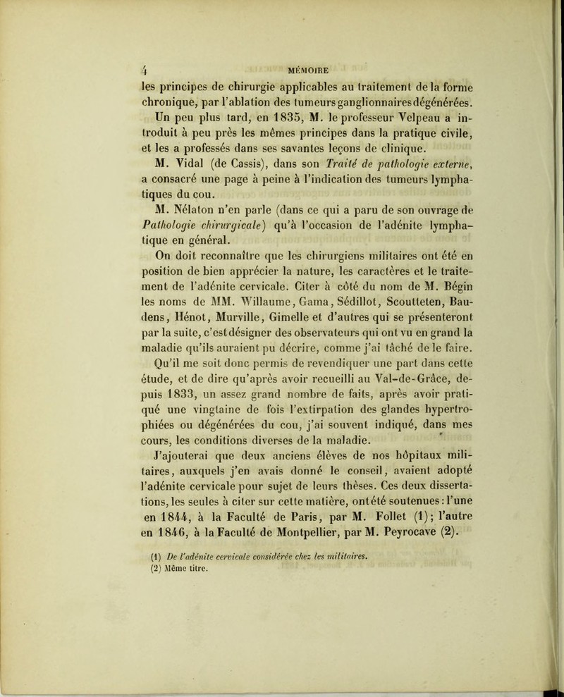 + les principes de chirurgie applicables au traitement delà forme chronique, par l’ablation des tumeurs ganglionnaires dégénérées. Un peu plus tard, en 1835, M. le professeur Velpeau a in- troduit à peu près les mêmes principes dans la pratique civile, et les a professés dans ses savantes leçons de clinique. M. Vidal (de Cassis), dans son Traité de pathologie externe, a consacré une page à peine à l’indication des tumeurs lympha- tiques du cou. M. Nélaton n’en parle (dans ce qui a paru de son ouvrage de Pathologie chirurgicale) qu’à l’occasion de l’adénite lympha- tique en général. On doit reconnaître que les chirurgiens militaires ont été en position de bien apprécier la nature, les caractères et le traite- ment de l’adénite cervicale. Citer à côté du nom de M. Bégin les noms de MM. Willaume, Gama, Sédillot, Scoutteten, Bau- dens, Hénot, Murville, Gimelle et d’autres qui se présenteront par la suite, c’est désigner des observateurs qui ont vu en grand la maladie qu’ils auraient pu décrire, comme j’ai tâché de le faire. Qu’il me soit donc permis de revendiquer une part dans cette étude, et de dire qu’après avoir recueilli au Val-de-Grâce, de- puis 1833, un assez grand nombre de faits, après avoir prati- qué une vingtaine de fois l’extirpation des glandes hypertro- phiées ou dégénérées du cou, j’ai souvent indiqué, dans mes » cours, les conditions diverses de la maladie. J’ajouterai que deux anciens élèves de nos hôpitaux mili- taires, auxquels j’en avais donné le conseil, avaient adopté l’adénite cervicale pour sujet de leurs thèses. Ces deux disserta- tions, les seules à citer sur cette matière, ontété soutenues : l’une en 1844, à la Faculté de Paris, par M. Follet (1); l’autre en 1846, à la Faculté de Montpellier, parM. Peyrocave (2). (1) De l’adénite cervicale considérée chez les militaires. (2) Même titre.