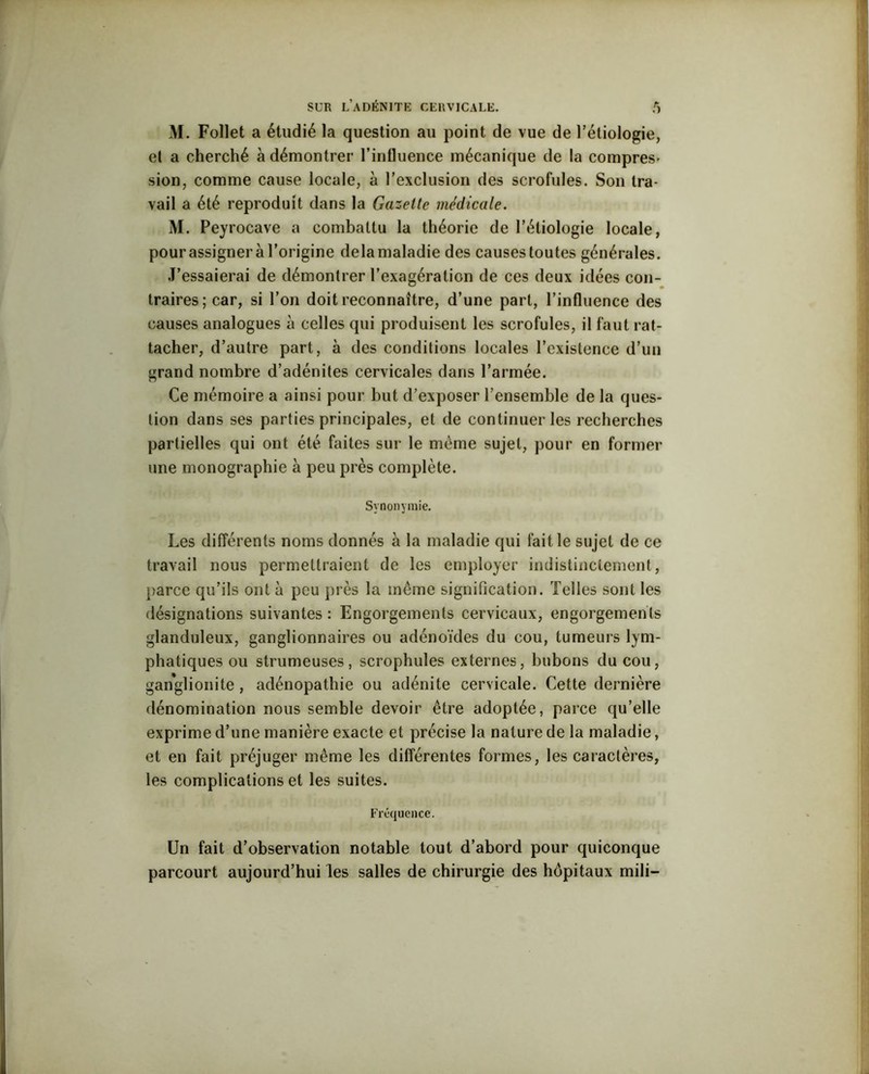 M. Follet a étudié la question au point de vue de l’étiologie, et a cherché à démontrer l’influence mécanique de la compres- sion, comme cause locale, à l’exclusion des scrofules. Son tra- vail a été reproduit dans la Gazette médicale. M. Peyrocave a combattu la théorie de l’étiologie locale, pourassigner à l’origine delamaladie des causestoutes générales. J’essaierai de démontrer l’exagération de ces deux idées con- traires; car, si l’on doit reconnaître, d’une part, l’influence des causes analogues à celles qui produisent les scrofules, il faut rat- tacher, d’autre part, à des conditions locales l’existence d’un grand nombre d’adénites cervicales dans l’armée. Ce mémoire a ainsi pour but d’exposer l’ensemble de la ques- tion dans ses parties principales, et de continuer les recherches partielles qui ont été faites sur le même sujet, pour en former une monographie à peu près complète. Synonymie. Les différents noms donnés à la maladie qui fait le sujet de ce travail nous permettraient de les employer indistinctement, parce qu’ils ont à peu près la même signification. Telles sont les désignations suivantes : Engorgements cervicaux, engorgements glanduleux, ganglionnaires ou adénoïdes du cou, tumeurs lym- phatiques ou strumeuses, scrophules externes, bubons du cou, ganglionite , adénopathie ou adénite cervicale. Cette dernière dénomination nous semble devoir être adoptée, parce qu’elle exprime d’une manière exacte et précise la nature de la maladie, et en fait préjuger même les différentes formes, les caractères, les complications et les suites. Fréquence. Un fait d’observation notable tout d’abord pour quiconque parcourt aujourd’hui les salles de chirurgie des hôpitaux mili-