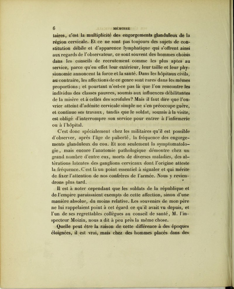 taires, c’est la multiplicité des engorgements glanduleux de la région cervicale. Et ce ne sont pas toujours des sujets de con- stitution débile et d’apparence lymphatique qui s’offrent ainsi aux regards de l’observateur, ce sont souvent des hommes choisis dans les conseils de recrutement comme les plus aptes au service, parce qu’en effet leur extérieur, leur taille et leur phy- sionomie annoncent la force et la santé. Dans les hôpitaux civils, au contraire, les affections de ce genre sont rares dans les mêmes proportions ; et pourtant n’est-ce pas là que l’on rencontre les individus des classes pauvres, soumis aux influences débilitantes de la misère et à celles des scrofules? Mais il faut dire que l’ou- vrier atteint d’adénite cervicale simple ne s’en préoccupe guère, et continue ses travaux, tandis que le soldat, soumis à la visite, est obligé d’interrompre son service pour entrer à l’infirmerie ou à l’hôpital. C’est donc spécialement chez les militaires qu’il est possible d’observer, après l’âge de puberté, la fréquence des engorge- ments glanduleux du cou. Et non seulement la symptomatolo- gie , mais encore l’anatomie pathologique démontre chez un grand nombre d’entre eux, morts de diverses maladies, des al- térations latentes des ganglions cervicaux dont l’origine atteste la fréquence. C’est là un point essentiel à signaler et qui mérite de fixer l’attention de nos confrères de l’armée. Nous y revien- drons plus tard. Il est à noter cependant que les soldats de la république et de l’empire paraissaient exempts de cette affection, sinon d’une manière absolue, du moins relative. Les souvenirs de mon père ne lui rappelaient point à cet égard ce qu’il avait vu depuis, et l’un de ses regrettables collègues au conseil de santé, M. l’in- specteur Moizin, nous a dit à peu près la même chose. Quelle peut être la raison de cette différence à des époques éloignées, il est vrai, mais chez des hommes placés dans des