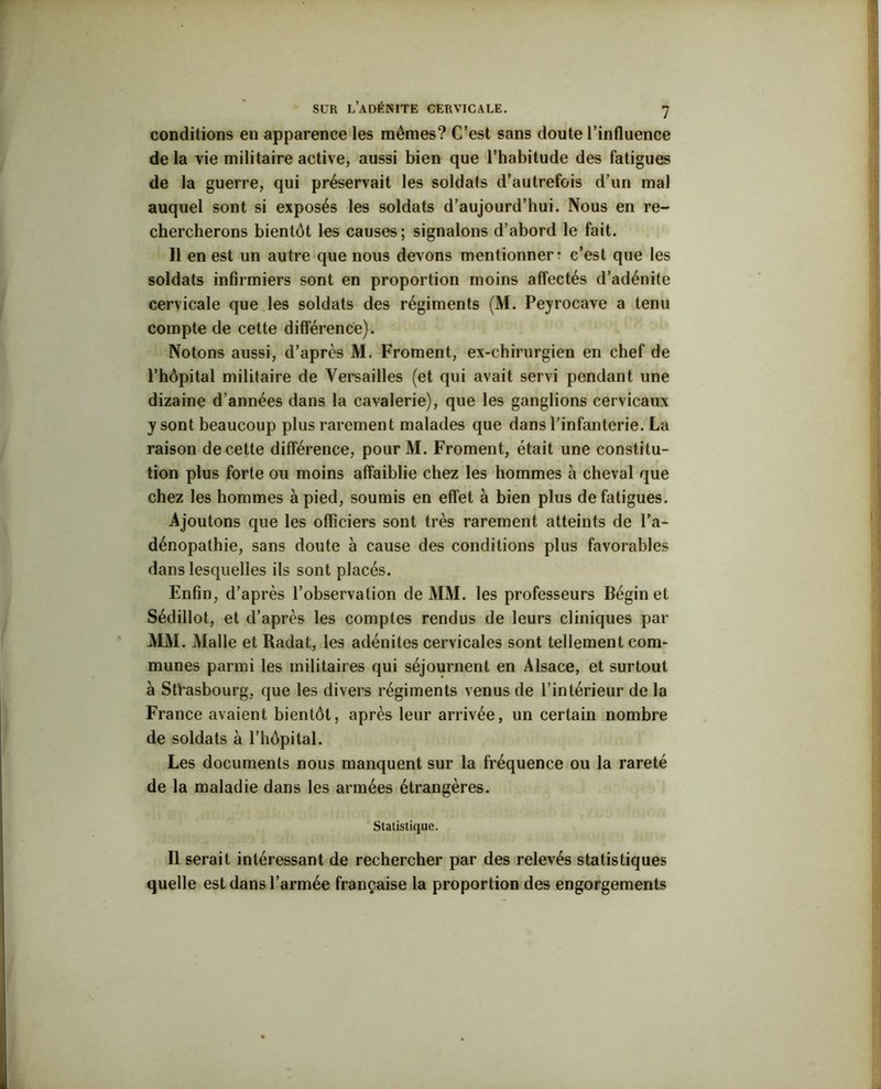 conditions en apparence les mêmes? C’est sans doute l’influence delà vie militaire active, aussi bien que l’habitude des fatigues de la guerre, qui préservait les soldats d’autrefois d’un mal auquel sont si exposés les soldats d’aujourd’hui. Nous en re- chercherons bientôt les causes; signalons d’abord le fait. Il en est un autre que nous devons mentionner r c’est que les soldats infirmiers sont en proportion moins affectés d’adénite cervicale que les soldats des régiments (M. Peyrocave a tenu compte de cette différence). Notons aussi, d’après M. Froment, ex-chirurgien en chef de l’hôpital militaire de Versailles (et qui avait servi pendant une dizaine d’années dans la cavalerie), que les ganglions cervicaux y sont beaucoup plus rarement malades que dans l’infanterie. La raison de cette différence, pourM. Froment, était une constitu- tion plus forte ou moins affaiblie chez les hommes à cheval que chez les hommes à pied, soumis en effet à bien plus de fatigues. Ajoutons que les officiers sont très rarement atteints de l’a- dénopathie, sans doute à cause des conditions plus favorables dans lesquelles ils sont placés. Enfin, d’après l’observation de MM. les professeurs Bégin et Sédillot, et d’après les comptes rendus de leurs cliniques par MM. Malle et Radat, les adénites cervicales sont tellement com- munes parmi les militaires qui séjournent en Alsace, et surtout a Strasbourg, que les divers régiments venus de l’intérieur de la France avaient bientôt, après leur arrivée, un certain nombre de soldats à l’hôpital. Les documents nous manquent sur la fréquence ou la rareté de la maladie dans les armées étrangères. Statistique. Il serait intéressant de rechercher par des relevés statistiques quelle est dans l’armée française la proportion des engorgements
