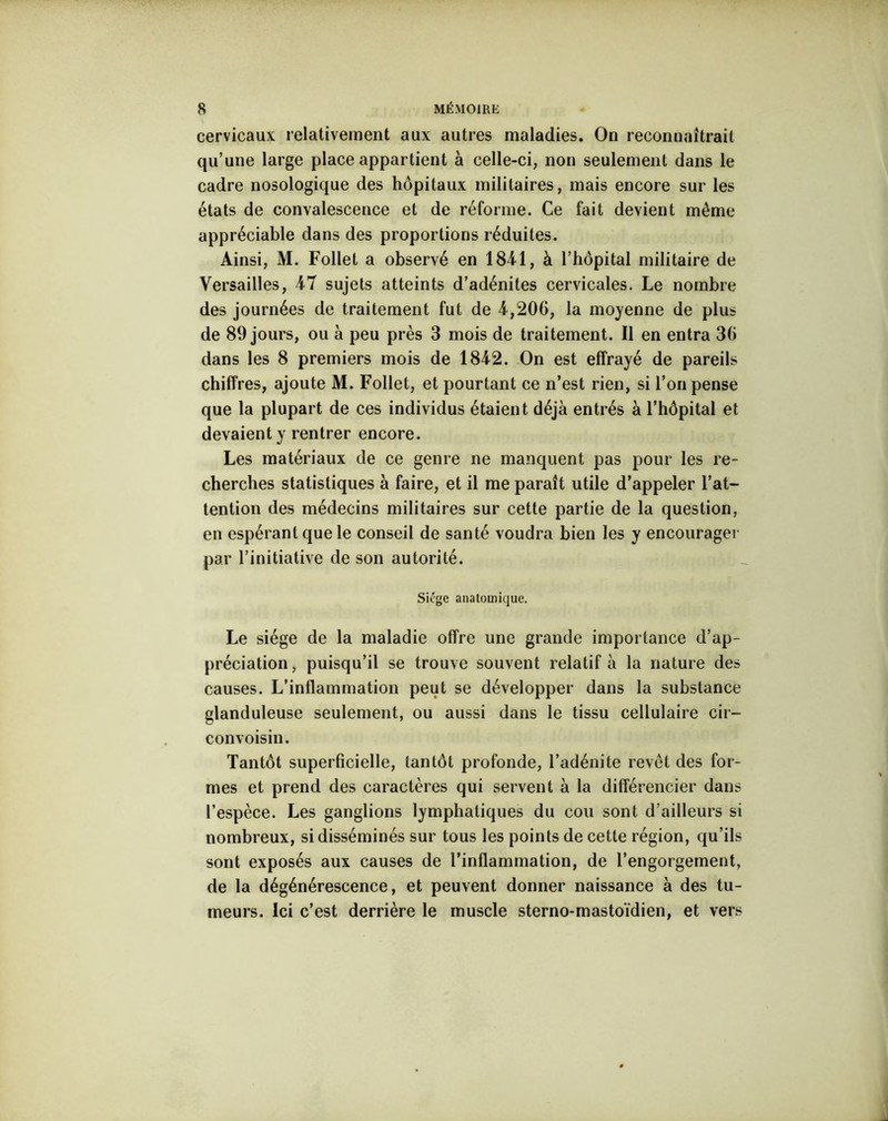 cervicaux relativement aux autres maladies. On reconnaîtrait qu’une large place appartient à celle-ci, non seulement dans le cadre nosologique des hôpitaux militaires, mais encore sur les états de convalescence et de réforme. Ce fait devient même appréciable dans des proportions réduites. Ainsi, M. Follet a observé en 1841, à l’hôpital militaire de Versailles, 47 sujets atteints d’adénites cervicales. Le nombre des journées de traitement fut de 4,206, la moyenne de plus de 89 jours, ou à peu près 3 mois de traitement. Il en entra 36 dans les 8 premiers mois de 1842. On est effrayé de pareils chiffres, ajoute M. Follet, et pourtant ce n’est rien, si l’on pense que la plupart de ces individus étaient déjà entrés à l’hôpital et devaient y rentrer encore. Les matériaux de ce genre ne manquent pas pour les re- cherches statistiques à faire, et il me paraît utile d’appeler l’at- tention des médecins militaires sur cette partie de la question, en espérant que le conseil de santé voudra bien les y encourager par l’initiative de son autorité. Siège anatomique. Le siège de la maladie offre une grande importance d’ap- préciation, puisqu’il se trouve souvent relatif à la nature des causes. L’inflammation peut se développer dans la substance glanduleuse seulement, ou aussi dans le tissu cellulaire cir- convoisin. Tantôt superficielle, tantôt profonde, l’adénite revêt des for- mes et prend des caractères qui servent à la différencier dans l’espèce. Les ganglions lymphatiques du cou sont d’ailleurs si nombreux, si disséminés sur tous les points de cette région, qu’ils sont exposés aux causes de l’inflammation, de l’engorgement, de la dégénérescence, et peuvent donner naissance à des tu- meurs. Ici c’est derrière le muscle sterno-mastoïdien, et vers