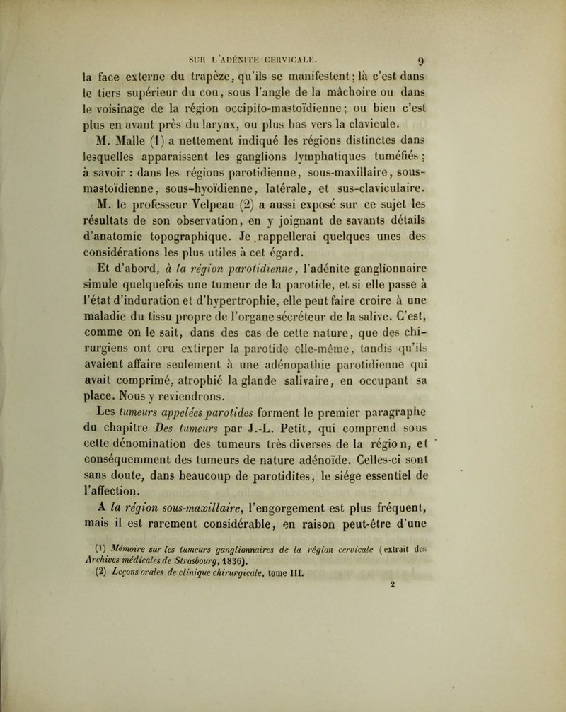 la face externe du trapèze, qu’ils se manifestent; là c’est dans le tiers supérieur du cou, sous l’angle de la mâchoire ou dans le voisinage de la région occipito-mastoïdienne ; ou bien c’est plus en avant près du larynx, ou plus bas vers la clavicule. M. Malle (1) a nettement indiqué les régions distinctes dans lesquelles apparaissent les ganglions lymphatiques tuméfiés ; à savoir : dans les régions parotidienne, sous-maxillaire, sous- mastoïdienne, sous-hyoïdienne, latérale, et sus-claviculaire. M. le professeur Velpeau (2) a aussi exposé sur ce sujet les résultats de son observation, en y joignant de savants détails d’anatomie topographique. Je .rappellerai quelques unes des considérations les plus utiles à cet égard. Et d’abord, à la région parotidienne, l’adénite ganglionnaire simule quelquefois une tumeur de la parotide, et si elle passe à l’état d’induration et d’hypertrophie, elle peut faire croire à une maladie du tissu propre de l’organe sécréteur de la salive. C’est, comme on le sait, dans des cas de cette nature, que des chi- rurgiens ont cru extirper la parotide elle-même, tandis qu’ils avaient affaire seulement à une adénopathie parotidienne qui avait comprimé, atrophié la glande salivaire, en occupant sa place. Nous y reviendrons. Les tumeurs appelées parotides forment le premier paragraphe du chapitre Des tumeurs par J.-L. Petit, qui comprend sous cette dénomination des tumeurs très diverses de la région, et conséquemment des tumeurs de nature adénoïde. Celles-ci sont sans doute, dans beaucoup de parotidites, le siège essentiel de l’affection. A la région sous-maxillaire, l’engorgement est plus fréquent, mais il est rarement considérable, en raison peut-être d’une (1) Mémoire sur les tumeurs ganglionnaires de la région cervicale (extrait des Archives médicales de Strasbourg, 1836). (2) Leçons orales de clinique chirurgicale, tome III. 2