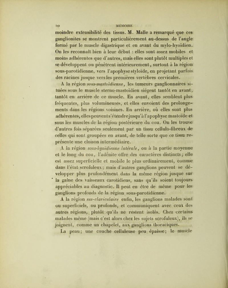 moindre extensibilité des tissus. M. Malle a remarqué que ces ganglionites se montrent particulièrement au-dessus de l’angle formé par le muscle digastrique et en avant du mylo-hyoïdien. On les reconnaît bien à leur début : elles sont assez mobiles et moins adhérentes que d’autres, mais elles sont plutôt multiples et se développent ou pénètrent intérieurement, surtout à la région sous-parotidienne, vers l’apophyse styloïde, en projetant parfois des racines jusque vers les premières vertèbres cervicales. A la région sous-mastoïdienne, les tumeurs ganglionnaires si- tuées sous le muscle sterno-mastoïdien siègent tantôt en avant, tantôt en arrière de ce muscle. En avant, elles semblent plus fréquentes, plus volumineuses, et elles envoient des prolonge- ments dans les régions voisines. En arrière, où elles sont plus adhérentes, elles peuvent s’étendre jusqu’à l’apophyse mastoïde et sous les muscles de la région postérieure du cou. On les trouve d’autres fois séparées seulement par un tissu cellulo-fîbreux de celles qui sont groupées en avant, de telle sorte que ce tissu re- présente une cloison intermédiaire. A la région sous-hyoïdienne latérale, ou à la partie moyenne et le long du cou, l’adénite offre des caractères distincts; elle est assez superficielle et mobile le plus ordinairement, comme dans l’état scrofuleux; mais d’autres ganglions peuvent se dé- velopper plus profondément dans la même région jusque sur la gaine des vaisseaux carotidiens, sans qu’ils soient toujours appréciables au diagnostic. Il peut en être de même pour les ganglions profonds de la région sous-parotidienne. A la région sus-claviculaire enfin, les ganglions malades sont ou superficiels, ou profonds, et communiquent avec ceux des autres régions, plutôt qu’ils ne restent isolés. Chez certains malades même (mais c’est alors chez les sujets scrofuleux), ils se joignent, comme un chapelet, aux ganglions thoraciques. La peau; une couche celluleuse peu épaisse; le muscle