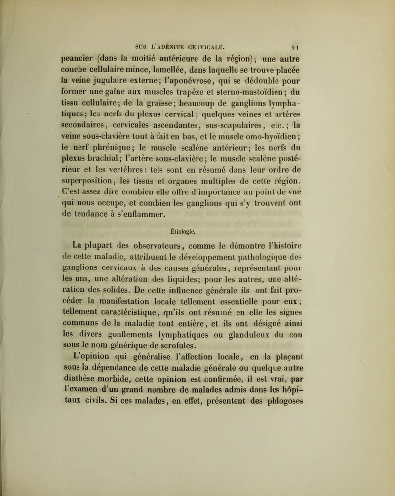 peaucier (dans la moitié antérieure de la région); une autre couche cellulaire mince, lamellée, dans laquelle se trouve placée la veine jugulaire externe; l’aponévrose, qui se dédouble pour former une gaine aux muscles trapèze et sterno-mastoïdien ; du tissu cellulaire; de la graisse; beaucoup de ganglions lympha- tiques; les nerfs du plexus cervical; quelques veines et artères secondaires, cervicales ascendantes, sus-scapulaires, etc.; la veine sous-clavière tout à fait en bas, et le muscle omo-hyoïdien ; le nerf phrénique; le muscle scalène antérieur; les nerfs du plexus brachial; l’artère sous-clavière; le muscle scalène posté- rieur et les vertèbres: tels sont en résumé dans leur ordre de superposition, les tissus et organes multiples de cette région. C’est assez dire combien elle offre d’importance au point de vue qui nous occupe, et combien les ganglions qui s’y trouvent ont de tendance a s’enflammer. Étiologie. La plupart des observateurs, comme le démontre l’histoire de cette maladie, attribuent le développement pathologique des ganglions cervicaux à des causes générales, représentant poul- ies uns, une altération des liquides; pour les autres, une alté- ration des solides. De cette influence générale ils ont fait pro- céder la manifestation locale tellement essentielle pour eux , tellement caractéristique, qu’ils ont résumé en elle les signes communs de la maladie tout entière, et ils ont désigné ainsi les divers gonflements lymphatiques ou glanduleux du cou sous le nom générique de scrofules. L’opinion qui généralise l’affection locale, en la plaçant sous la dépendance de cette maladie générale ou quelque autre diathèse morbide, cette opinion est confirmée, il est vrai, par l’examen d’un grand nombre de malades admis dans les hôpi- taux civils. Si ces malades, en effet, présentent des phlogoses