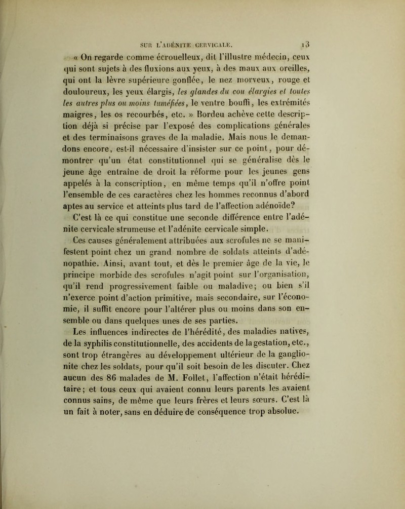 c< On regarde comme écrouelleux, dit l'illustre médecin, ceux qui sont sujets à des fluxions aux yeux, à des maux aux oreilles, qui ont la lèvre supérieure gonflée, le nez morveux, rouge et douloureux, les yeux élargis, les glandes du cou élargies el toutes les autres plus ou moins tuméfiées, le ventre bouffi, les extrémités maigres, les os recourbés, etc. » Bordeu achève cette descrip- tion déjà si précise par l’exposé des complications générales et des terminaisons graves de la maladie. Mais nous le deman- dons encore, est-il nécessaire d’insister sur ce point, pour dé- montrer qu’un état constitutionnel qui se généralise dès le jeune âge entraîne de droit la réforme pour les jeunes gens appelés à la conscription, en meme temps qu’il n’offre point l’ensemble de ces caractères chez les hommes reconnus d’abord aptes au service et atteints plus tard de l’affection adénoïde? C’est là ce qui constitue une seconde différence entre l’adé- nite cervicale strumeuse et l’adénite cervicale simple. Ces causes généralement attribuées aux scrofules ne se mani- festent point chez un grand nombre de soldats atteints d’adé- nopathie. Ainsi, avant tout, et dès le premier âge de la vie, le principe morbide des scrofules n’agit point sur l’organisation, qu’il rend progressivement faible ou maladive; ou bien s il n’exerce point d’action primitive, mais secondaire, sur l’écono- mie, il suffit encore pour l’altérer plus ou moins dans son en- semble ou dans quelques unes de ses parties. Les influences indirectes de l’hérédité, des maladies natives, de la syphilis constitutionnelle, des accidents de la gestation, etc., sont trop étrangères au développement ultérieur de la ganglio- nite chez les soldats, pour qu’il soit besoin de les discuter. Chez aucun des 86 malades de M. Follet, l’affection n’était hérédi- taire; et tous ceux qui avaient connu leurs parents les avaient connus sains, de même que leurs frères et leurs sœurs. C’est là un fait à noter, sans en déduire de conséquence trop absolue.