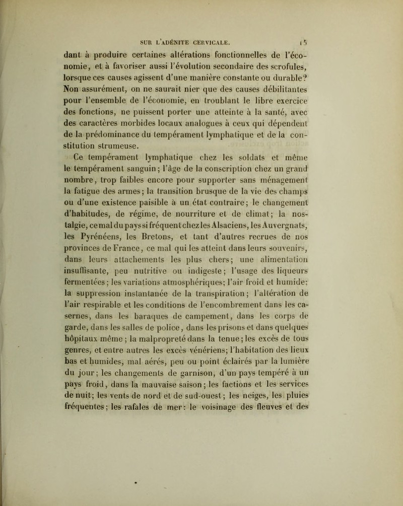 dant à produire certaines altérations fonctionnelles de l’éco- nomie, et à favoriser aussi l’évolution secondaire des scrofules, lorsque ces causes agissent d’une manière constante ou durable? Non assurément, on ne saurait nier que des causes débilitantes pour l’ensemble de l’économie, en troublant le libre exercice des fonctions, ne puissent porter une atteinte à la santé, avec des caractères morbides locaux analogues à ceux qui dépendent de la prédominance du tempérament lymphatique et de la con- stitution strumeuse. Ce tempérament lymphatique chez les soldats et même le tempérament sanguin ; l’âge de la conscription chez un grand nombre, trop faibles encore pour supporter sans ménagement la fatigue des armes; la transition brusque de la vie des champs ou d’une existence paisible à un état contraire; le changement d’habitudes, de régime, de nourriture et de climat; la nos- talgie, ce mal du pays si fréquent chez les Alsaciens, les Auvergnats, les Pyrénéens, les Bretons, et tant d’autres recrues de nos provinces de France, ce mal qui les atteint dans leurs souvenirs, dans leurs attachements les plus chers; une alimentation insuffisante, peu nutritive ou indigeste; l’usage des liqueurs fermentées; les variations atmosphériques; l’air froid et humide; la suppression instantanée de la transpiration; l’altération de l’air respirable et les conditions de l’encombrement dans les ca- sernes, dans les baraques de campement, dans les corps de garde, dans les salles de police, dans les prisons et dans quelques hôpitaux même ; la malpropreté dans la tenue; les excès de tous genres, et entre autres les excès vénériens; l’habitation des lieux bas et humides, mal aérés, peu ou point éclairés par la lumière du jour; les changements de garnison, d’un pays tempéré à un pays froid, dans la mauvaise saison; les factions et les services de nuit; les vents de nord et de sud-ouest; les neiges, les pluies fréquentes ; les rafales de mer : le voisinage des fleuves et des
