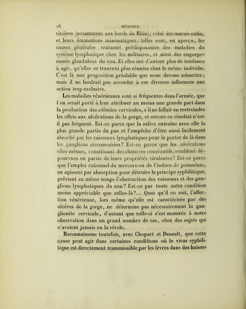 rivières (notamment aux bords du Rhin); celui des marais enfin, et leurs émanations miasmatiques: telles sont, en aperçu, les causes générales vraiment prédisposantes des maladies du système lymphatique chez les militaires, et ainsi des engorge- ments glanduleux du cou. Et elles ont d’autant plus de tendance à agir, qu’elles se trouvent plus réunies chez le même individu. C’est là une proposition préalable que nous devons admettre; mais il ne faudrait pas accorder à ces diverses influences une action trop exclusive. Les maladies vénériennes sont si fréquentes dans l’armée, que l’on serait porté à leur attribuer au moins une grande part dans la production des adénites cervicales, s’il ne fallait en restreindre les effets aux ulcérations de la gorge, et encore ce résultat n’est- il pas fréquent. Est-ce parce que la salive entraîne avec elle la plus grande partie du pus et l’empêche d’être aussi facilement absorbé par les vaisseaux lymphatiques pour le porter de là dans les ganglions eirconvoisins? Est-ce parce que les ulcérations elles-mêmes, constituant des chancres consécutifs, semblent dé- pourvues en partie de leurs propriétés virulentes? Est-ce parce que l’emploi rationnel du mercure ou de l’iodure de potassium, en agissant par absorption pour détruire le principe syphilitique, prévient en même temps l’obstruction des vaisseaux et des gan- glions lymphatiques du cou? Est-ce par toute autre condition moins appréciable que celles-là?... Quoi qu’il en soit, l’affec- tion vénérienne, lors même qu’elle est caractérisée par des ulcères de la gorge, ne détermine pas nécessairement la gan- glionite cervicale, d’autant que celle-ci s’est montrée à notre observation dans un grand nombre de cas, chez des sujets qui n’avaient jamais eu la vérole. Reconnaissons toutefois, avec Chopart et Desault, que celte cause peut agir dans certaines conditions où le virus syphili- tique est directement transmissible par les lèvres dans des baisers