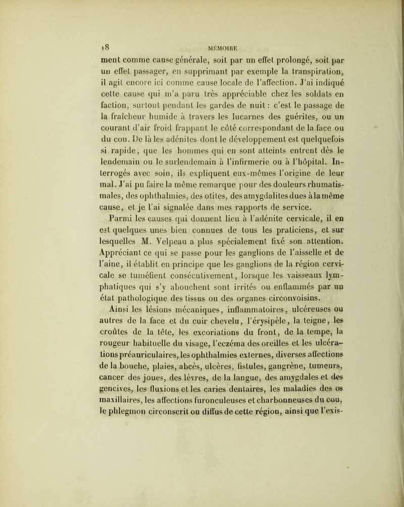 >8 ment comme cause générale, soit par un effet prolongé, soit par un effet passager, en supprimant par exemple la transpiration, il agit encore ici comme cause locale de l’affection. J'ai indiqué cette cause qui m’a paru très appréciable chez les soldats en faction, surtout pendant les gardes de nuit : c’est le passage de la fraîcheur humide à travers les lucarnes des guérites, ou un courant d’air froid frappant le côté correspondant de la face ou du cou. De là les adénites dont le développement est quelquefois si rapide, que les hommes qui en sont atteints entrent dès le lendemain ou le surlendemain à l’infirmerie ou à l’hôpital. In- terrogés avec soin, ils expliquent eux-mêmes l’origine de leur mal. J’ai pu faire la même remarque pour des douleurs rhumatis- males, des ophthalmies, des otites, desamygdalitesdues àlamême cause, et je l’ai signalée dans mes rapports de service. Parmi les causes qui donnent lieu à l’adénite cervicale, il en est quelques unes bien connues de tous les praticiens, et sur lesquelles M. Velpeau a plus spécialement fixé son attention. Appréciant, ce qui se passe pour les ganglions de l’aisselle et de l’aine, il établit en principe que les ganglions de la région cervi- cale se tuméfient consécutivement, lorsque les vaisseaux lym- phatiques qui s’y abouchent sont irrités ou enflammés par un état pathologique des tissus ou des organes circonvoisins. Ainsi les lésions mécaniques, inflammatoires, ulcéreuses ou autres de la face et du cuir chevelu, l’érysipèle, la teigne, les croûtes de la tête, les excoriations du front, de la tempe, la rougeur habituelle du visage, l’eczéma des oreilles et les ulcéra- tions préauriculaires, les ophthalmies externes, diverses affections delà bouche, plaies, abcès, ulcères, fistules, gangrène, tumeurs, cancer des joues, des lèvres, de la langue, des amygdales et des gencives, les fluxions et les caries dentaires, les maladies des os maxillaires, les affections furonculeuses et charbonneuses du cou, le phlegmon circonscrit ou diffus de cette région, ainsi que l’exis-