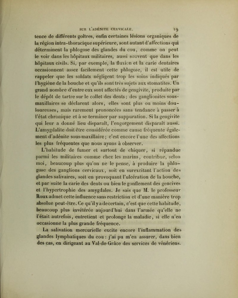 tence de différents goitres, enfin certaines lésions organiques de la région intra-thoracique supérieure, sont autant d’affections qui déterminent la phlogose des glandes du cou, comme on peut le voir dans les hôpitaux militaires, aussi souvent que dans les hôpitaux civils. Si, par exemple, la fluxion et la carie dentaires occasionnent assez facilement cette phlogose, il est utile de rappeler que les soldats négligent trop les soins indiqués par l’hygiène de la bouche et qu’ils sont très sujets aux stomatites. Un grand nombre d’entre eux sont affectés de gengivite, produite par le dépôt de tartre sur le collet des dents; des ganglionites sous- maxillaires se déclarent alors, elles sont plus ou moins dou- loureuses, mais rarement prononcées sans tendance à passera l'état chronique et à se terminer par suppuration. Si la gengivite qui leur a donné lieu disparait, l’engorgement disparaît aussi. L’amygdalite doit être considérée comme cause fréquente égale- ment d’adénite sous-maxillaire; c’est encore l’une des affections les plus fréquentes que nous ayons à observer. L’habitude de fumer et surtout de chiquer, si répandue parmi les militaires comme chez les marins, contribue, selon moi, beaucoup plus qu’on ne le pense, à produire la phlo- gose des ganglions cervicaux, soit en surexcitant l’action des glandes salivaires, soit en provoquant l’ulcération de la bouche, et par suite la carie des dents ou bien le gonflement des gencives et l’hypertrophie des amygdales. Je sais que M. le professeur Roux admet cette influence sans restriction et d’une manière trop absolue peut-être. Ce qu’ilyadecertain, c’est que cette habitude, beaucoup plus invétérée aujourd’hui dans l’armée qu’elle ne l’était autrefois, entretient et prolonge la maladie, si elle n’en occasionne la plus grande fréquence. La salivation mercurielle excite encore l’inflammation des glandes lymphatiques du cou : j’ai pu m’en assurer, dans bien des cas, en dirigeant au Val-de-Gràce des services de vénériens.