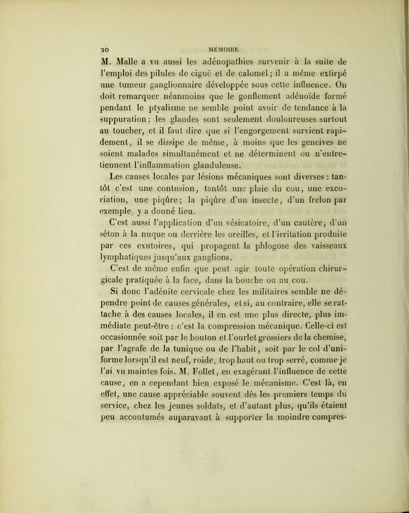 M. Malle a vu aussi les adénopathies survenir à la suite de l’emploi des pilules de ciguë et de calomel ; il a même extirpé une tumeur ganglionnaire développée sous cette influence. On doit remarquer néanmoins que le gonflement adénoïde formé pendant le ptyalisme 11e semble point avoir de tendance à la suppuration; les glandes sont seulement douloureuses surtout au toucher, et il faut dire que si l’engorgement survient rapi- dement, il se dissipe de même, à moins que les gencives ne soient malades simultanément et ne déterminent ou n’entre- tiennent l’inflammation glanduleuse. Les causes locales par lésions mécaniques sont diverses : tan- tôt c’est une contusion, tantôt une plaie du cou, une exco- riation, une piqûre; la piqûre d’un insecte, d’un frelon par exemple y a donné lieu. C’est aussi l’application d’un vésicatoire, d’un cautère, d’un séton à la nuque ou derrière les oreilles, et l’irritation produite par ces exutoires, qui propagent la phlogose des vaisseaux lymphatiques jusqu’aux ganglions. C’est de même enfin que peut agir toute opération chirur- gicale pratiquée à la face, dans la bouche ou au cou. Si donc l’adénite cervicale chez les militaires semble ne dé- pendre point de causes générales, et si, au contraire, elle se rat- tache à des causes locales, il en est une plus directe, plus im- médiate peut-être : c’est la compression mécanique. Celle-ci est occasionnée soit par le bouton et l’ourlet grossiers delà chemise, par l’agrafe de la tunique ou de l’habit, soit par le col d’uni- forme lorsqu’il est neuf, roide, trop haut ou trop serré, comme je l’ai vu maintes fois. M. Follet, en exagérant l’influence de celte cause, en a cependant bien exposé le mécanisme. C’est là, en effet, une cause appréciable souvent dès les premiers temps du service, chez les jeunes soldats, et d’autant plus, qu’ils étaient peu accoutumés auparavant à supporter la moindre compres-