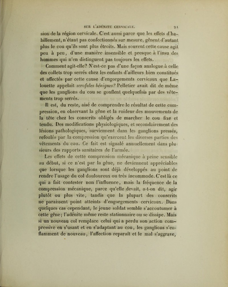 sion de la région cervicale. C’est aussi parce que les effets d’ha- billement, n’étant pas confectionnés sur mesure, gênent d’autant plus le cou qu’ils sont plus étroits. Mais souvent celle cause agit peu à peu, d’une manière insensible et presque à l’insu des hommes qui n’en distinguent pas toujours les effets. Comment agit-elle? N’est-ce pas d’une façon analogue à celle des collets trop serrés chez les enfants d’ailleurs bien constitués et affectés par cette cause d’engorgements cervicaux que La- louette appelait scrofules bénignes? Pelletier avait dit de même que les ganglions du cou se gonflent quelquefois par des vête- ments trop serrés. Il est, du reste, aisé de comprendre le résultat de cette com- pression, en observant la gêne et la roideur des mouvements de la tête chez les conscrits obligés de marcher le cou fixe et tendu. Des modifications physiologiques, et secondairement des lésions pathologiques, surviennent dans les ganglions pressés, refoulés par la compression qu’exercent les diverses parties des vêtements du cou. Ce fait est signalé annuellement dans plu sieurs des rapports sanitaires de l’armée. Les effets de cette compression mécanique à peine sensible au début, si ce n’est par la gêne, ne deviennent appréciables que lorsque les ganglions sont déjà développés au point de rendre l’usage du col douloureux ou très incommode. C’est là ce qui a fait contester non l’influence, mais la fréquence de la compression mécanique, parce qu’elle devait, a-t-on dit, agir plutôt ou plus vite, tandis que la plupart des conscrits ne paraissent point atteints d’engorgements cervicaux. Dans quelques cas cependant, le jeune soldat semble s’accoutumer à cette gêne; l’adénite même reste stationnaire ou se dissipe. Mais si un nouveau col remplace celui qui a perdu son action com- pressive en s’usant et en s’adaptant au cou, les ganglions s’en- flamment de nouveau, l’affection réparait et le mal s’aggrave,