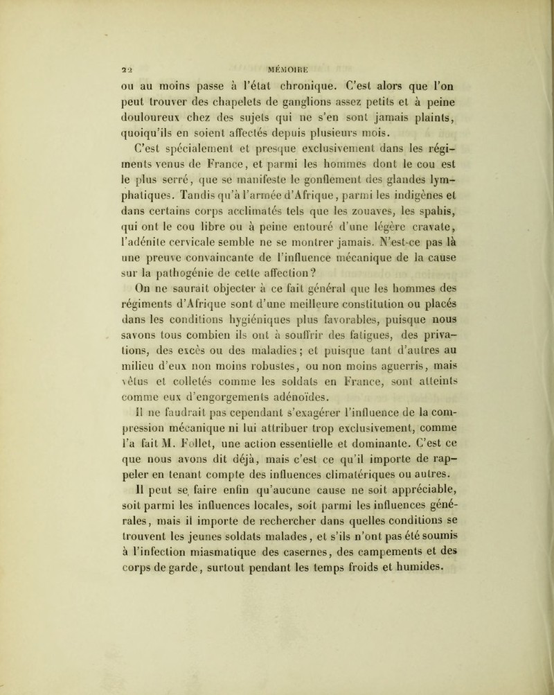M ÉMOI R K ou au moins passe à l’état chronique. C’est alors que l’on peut trouver des chapelets de ganglions assez petits et à peine douloureux chez des sujets qui ne s’en sont jamais plaints, quoiqu’ils en soient affectés depuis plusieurs mois. C’est spécialement et presque exclusivement dans les régi- ments venus de France, et parmi les hommes dont le cou est le plus serré, que se manifeste le gonflement des glandes lym- phatiques. Tandis qu’à l’armée d’Afrique, parmi les indigènes et dans certains corps acclimatés tels que les zouaves, les spahis, qui ont le cou libre ou à peine entouré d’une légère cravate, l’adénite cervicale semble ne se montrer jamais. N’est-ce pas là une preuve convaincante de l’influence mécanique de la cause sur la pathogénie de cette affection? On ne saurait objecter à ce fait général que les hommes des régiments d’Afrique sont d’une meilleure constitution ou placés dans les conditions hygiéniques plus favorables, puisque nous savons tous combien ils ont à souffrir des fatigues, des priva- tions, des excès ou des maladies; et puisque tant d’autres au milieu d’eux non moins robustes, ou non moins aguerris, mais ’vèlus et colletés comme les soldats en France, sont atteints comme eux d’engorgements adénoïdes. 11 ne faudrait pas cependant s’exagérer l’influence de la com- pression mécanique ni lui attribuer trop exclusivement, comme l’a fait M. Follet, une action essentielle et dominante. C’est ce que nous avons dit déjà, mais c’est ce qu’il importe de rap- peler en tenant compte des influences climatériques ou autres. 11 peut se, faire enfin qu’aucune cause ne soit appréciable, soit parmi les influences locales, soit parmi les influences géné- rales, mais il importe de rechercher dans quelles conditions se trouvent les jeunes soldats malades, et s’ils n’ont pas été soumis à l’infection miasmatique des casernes, des campements et des corps de garde, surtout pendant les temps froids et humides.