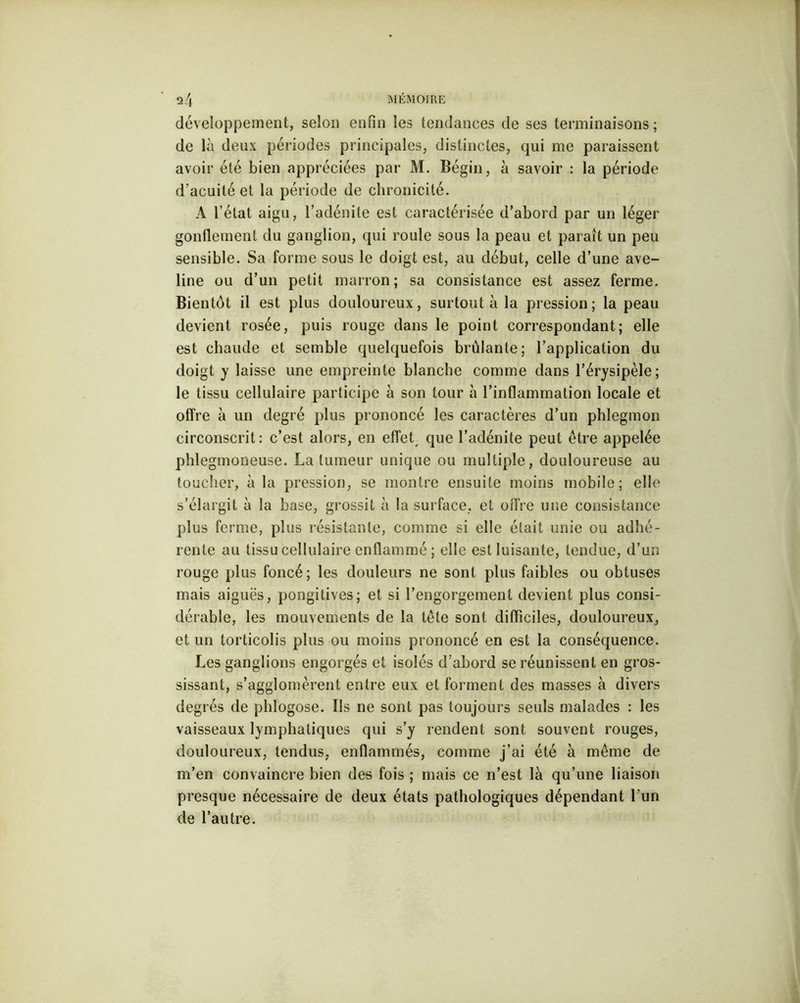 développement, selon enfin les tendances de ses terminaisons; de là deux périodes principales, distinctes, qui me paraissent avoir été bien appréciées par M. Bégin, à savoir : la période d’acuité et la période de chronicité. A l’état aigu, l’adénite est caractérisée d’abord par un léger gonflement du ganglion, qui roule sous la peau et paraît un peu sensible. Sa forme sous le doigt est, au début, celle d’une ave- line ou d’un petit marron; sa consistance est assez ferme. Bientôt il est plus douloureux, surtout à la pression; la peau devient rosée, puis rouge dans le point correspondant; elle est chaude et semble quelquefois brûlante; l’application du doigt y laisse une empreinte blanche comme dans l’érysipèle; le tissu cellulaire participe à son tour à l’inflammation locale et offre à un degré plus prononcé les caractères d’un phlegmon circonscrit : c’est alors, en effet, que l’adénite peut être appelée phlegmoneuse. La tumeur unique ou multiple, douloureuse au toucher, à la pression, se montre ensuite moins mobile; elle s’élargit à la base, grossit à la surface, et offre une consistance plus ferme, plus résistante, comme si elle était unie ou adhé- rente au tissu cellulaire enflammé; elle est luisante, tendue, d’un rouge plus foncé ; les douleurs ne sont plus faibles ou obtuses mais aiguës, pongitives; et si l’engorgement devient plus consi- dérable, les mouvements de la tête sont difficiles, douloureux, et un torticolis plus ou moins prononcé en est la conséquence. Les ganglions engorgés et isolés d’abord se réunissent en gros- sissant, s’agglomèrent entre eux et forment des masses à divers degrés de phlogose. Ils ne sont pas toujours seuls malades : les vaisseaux lymphatiques qui s’y rendent sont souvent rouges, douloureux, tendus, enflammés, comme j’ai été à même de m’en convaincre bien des fois ; mais ce n’est là qu’une liaison presque nécessaire de deux états pathologiques dépendant l’un de l’autre.
