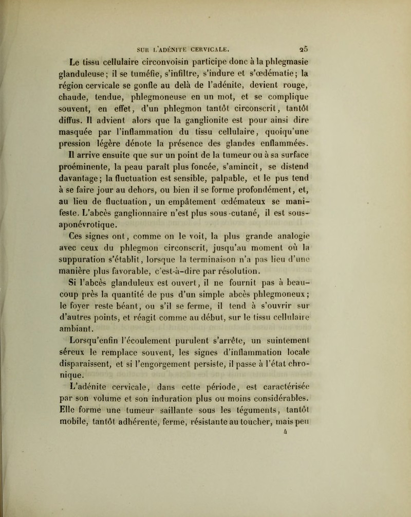 Le tissu cellulaire circonvoisin participe donc à la pldegmasie glanduleuse; il se tuméfie, s’infiltre, s’indure et s’œdématie; la région cervicale se gonfle au delà de l’adénite, devient rouge, chaude, tendue, phlegmoneuse en un mot, et se complique souvent, en effet, d’un phlegmon tantôt circonscrit, tan tôt diffus. Il advient alors que la ganglionite est pour ainsi dire masquée par l’inflammation du tissu cellulaire, quoiqu’une pression légère dénote la présence des glandes enflammées. Il arrive ensuite que sur un point de la tumeur ou à sa surface proéminente, la peau paraît plus foncée, s’amincit , se distend davantage; la fluctuation est sensible, palpable, et le pus tend à se faire jour au dehors, ou bien il se forme profondément, et, au lieu de fluctuation, un empâtement œdémateux se mani- feste. L’abcès ganglionnaire n’est plus sous-cutané, il est sous- aponévrotique. Ces signes ont, comme on le voit, la plus grande analogie avec ceux du phlegmon circonscrit, jusqu’au moment où la suppuration s’établit, lorsque la terminaison n’a pas lieu d’une manière plus favorable, c’est-à-dire par résolution. Si l’abcès glanduleux est ouvert, il ne fournit pas à beau- coup près la quantité de pus d’un simple abcès phlegmoneux; le foyer reste béant, ou s’il se ferme, il tend à s’ouvrir sur d’autres points, et réagit comme au début, sur le (issu cellulaire ambiant. Lorsqu’enfin l’écoulement purulent s’arrête, un suintement séreux le remplace souvent, les signes d’inflammation locale disparaissent, et si l’engorgement persiste, il passe à l’état chro- nique. L’adénite cervicale, dans celte période, est caractérisée par son volume et son induration plus ou moins considérables. Elle forme une tumeur saillante sous les téguments, tantôt mobile, tantôt adhérente, ferme, résistante au toucher, mais peu u