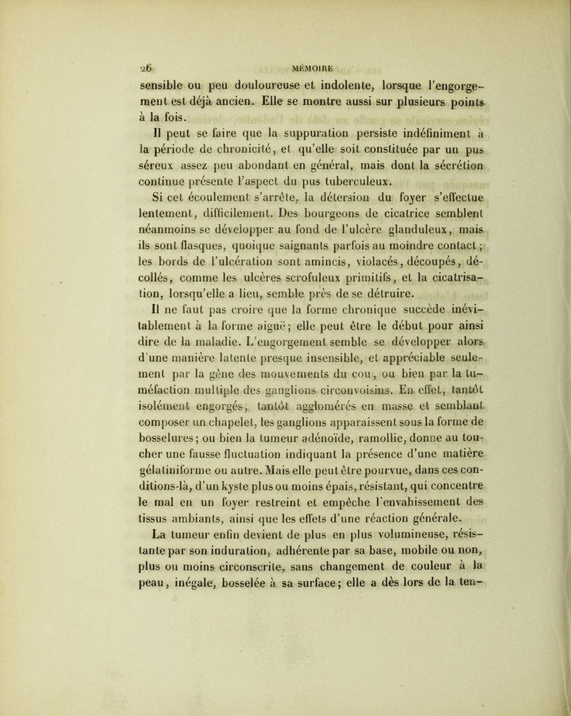 sensible ou peu douloureuse et indolente, lorsque l'engorge- ment est déjà ancien. Elle se montre aussi sur plusieurs points à la fois. Il peut se faire que la suppuration persiste indéfiniment a la période de chronicité, et qu’elle soit constituée par un pus séreux assez peu abondant en général, mais dont la sécrétion continue présente l’aspect du pus tuberculeux. Si cet écoulement s’arrête, la détersion du foyer s'effectue lentement, difficilement. Des bourgeons de cicatrice semblent néanmoins se développer au fond de l’ulcère glanduleux, mais ils sont flasques, quoique saignants parfois au moindre contact ; les bords de l’ulcération sont amincis, violacés, découpés, dé- collés, comme les ulcères scrofuleux primitifs, et la cicatrisa- tion, lorsqu’elle a lieu, semble près de se détruire. Il ne faut pas croire que la forme chronique succède inévi- tablement à la forme aiguë; elle peut être le début pour ainsi dire de la maladie. L’engorgernent semble se développer alors d une manière latente presque insensible, et appréciable seule- ment par la gêne des mouvements du cou, ou bien par la tu- méfaction multiple des ganglions circonvoisins. En effet, tantôt isolément engorgés, tantôt agglomérés en masse et semblant composer un chapelet, les ganglions apparaissent sous la forme de bosselures; ou bien la tumeur adénoïde, ramollie, donne au tou- cher une fausse fluctuation indiquant la présence d’une matière gélatiniforme ou autre. Mais elle peut être pourvue, dans ces con- ditions-là, d’un kyste plus ou moins épais, résistant, qui concentre le mal en un foyer restreint et empêche l'envahissement des tissus ambiants, ainsi que les effets d’une réaction générale. La tumeur enfin devient de plus en plus volumineuse, résis- tante par son induration, adhérente par sa base, mobile ou non, plus ou moins circonscrite, sans changement de couleur à la peau, inégale, bosselée à sa surface; elle a dès lors de la ten-