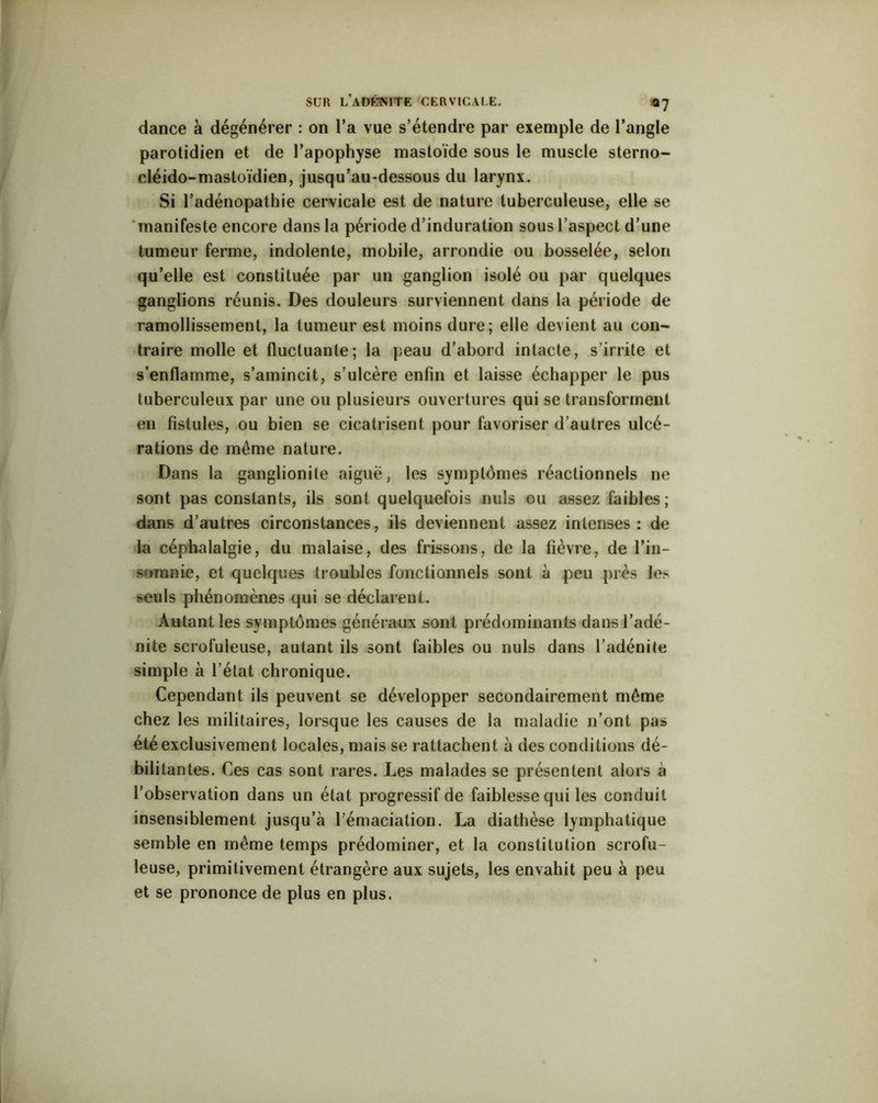 dance à dégénérer : on l’a vue s’étendre par exemple de l’angle parotidien et de l’apophyse mastoïde sous le muscle sterno- cléido-mastoïdien, jusqu’au-dessous du larynx. Si l’adénopathie cervicale est de nature tuberculeuse, elle se manifeste encore dans la période d’induration sous l’aspect d’une tumeur ferme, indolente, mobile, arrondie ou bosselée, selon qu’elle est constituée par un ganglion isolé ou par quelques ganglions réunis. Des douleurs surviennent dans la période de ramollissement, la tumeur est moins dure; elle devient au con- traire molle et fluctuante; la peau d’abord intacte, s’irrite et s'enflamme, s’amincit, s’ulcère enfin et laisse échapper le pus tuberculeux par une ou plusieurs ouvertures qui se transforment en fistules, ou bien se cicatrisent pour favoriser d’autres ulcé- rations de même nature. Dans la ganglionite aiguë, les symptômes réactionnels ne sont pas constants, ils sont quelquefois nuis ou assez faibles; dans d’autres circonstances, ils deviennent assez intenses: de la céphalalgie, du malaise, des frissons, de la fièvre, de l’in- somnie, et quelques troubles fonctionnels sont à peu près les seuls phénomènes qui se déclarent. Autant les symptômes généraux sont prédominants dans l’adé- nite scrofuleuse, autant ils sont faibles ou nuis dans l’adénite simple à l’état chronique. Cependant ils peuvent se développer secondairement même chez les militaires, lorsque les causes de la maladie n’ont pas été exclusivement locales, mais se rattachent à des conditions dé- bilitantes. Ces cas sont rares. Les malades se présentent alors a l’observation dans un état progressif de faiblesse qui les conduit insensiblement jusqu’à l’émaciation. La diathèse lymphatique semble en même temps prédominer, et la constitution scrofu- leuse, primitivement étrangère aux sujets, les envahit peu à peu et se prononce de plus en plus.