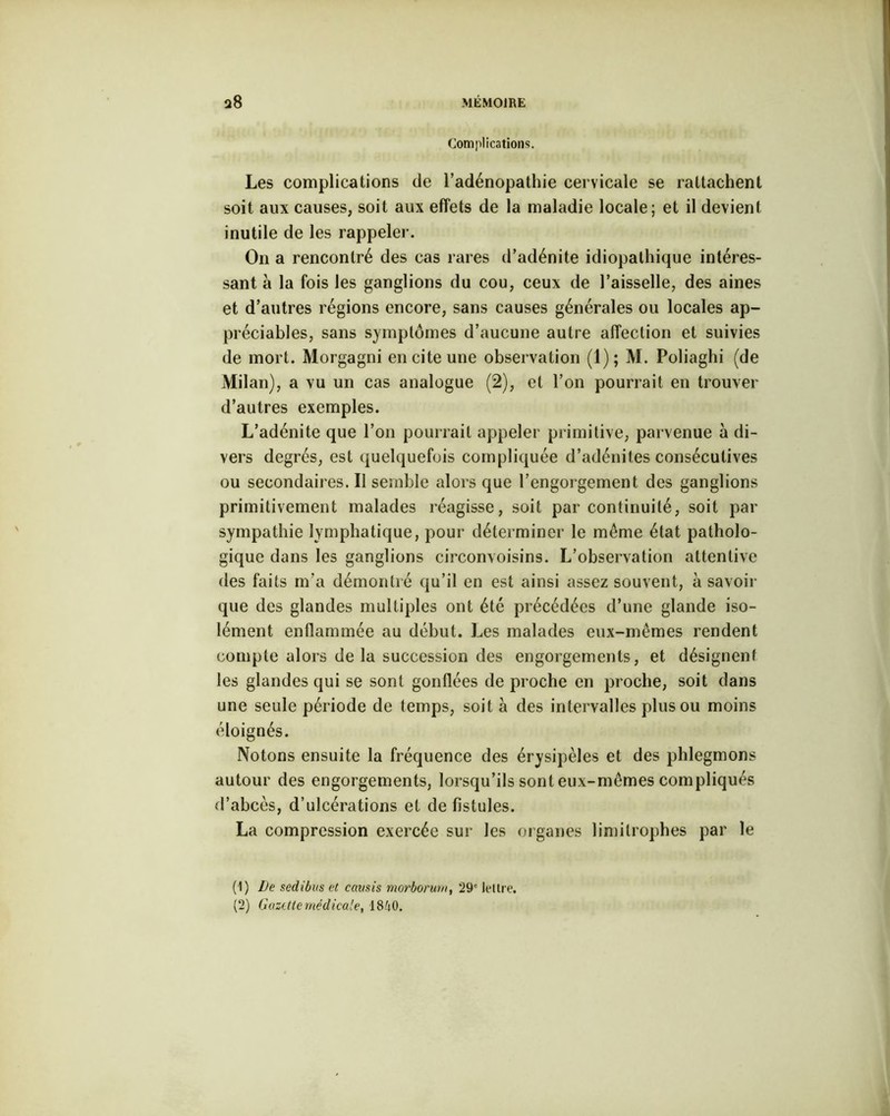 Complications. Les complications de l’adénopathie cervicale se rattachent soit aux causes, soit aux effets de la maladie locale; et il devient inutile de les rappeler. On a rencontré des cas rares d’adénite idiopathique intéres- sant à la fois les ganglions du cou, ceux de l’aisselle, des aines et d’autres régions encore, sans causes générales ou locales ap- préciables, sans symptômes d’aucune autre affection et suivies de mort. Morgagni en cite une observation (1); M. Poliaghi (de Milan), a vu un cas analogue (2), et l’on pourrait en trouver d’autres exemples. L’adénite que l’on pourrait appeler primitive, parvenue à di- vers degrés, est quelquefois compliquée d’adénites consécutives ou secondaires.il semble alors que l’engorgement des ganglions primitivement malades réagisse, soit par continuité, soit par sympathie lymphatique, pour déterminer le meme état patholo- gique dans les ganglions circonvoisins. L’observation attentive des faits m’a démontré qu’il en est ainsi assez souvent, à savoir que des glandes multiples ont été précédées d’une glande iso- lément enflammée au début. Les malades eux-mêmes rendent compte alors de la succession des engorgements, et désignent les glandes qui se sont gonflées de proche en proche, soit dans une seule période de temps, soit à des intervalles plus ou moins éloignés. Notons ensuite la fréquence des érysipèles et des phlegmons autour des engorgements, lorsqu’ils sont eux-mêmes compliqués d’abcès, d’ulcérations et de fistules. La compression exercée sur les organes limitrophes par le (1) De sedibas et causis morborurn, 29' lettre. (2) Gazette médicale, 1840.