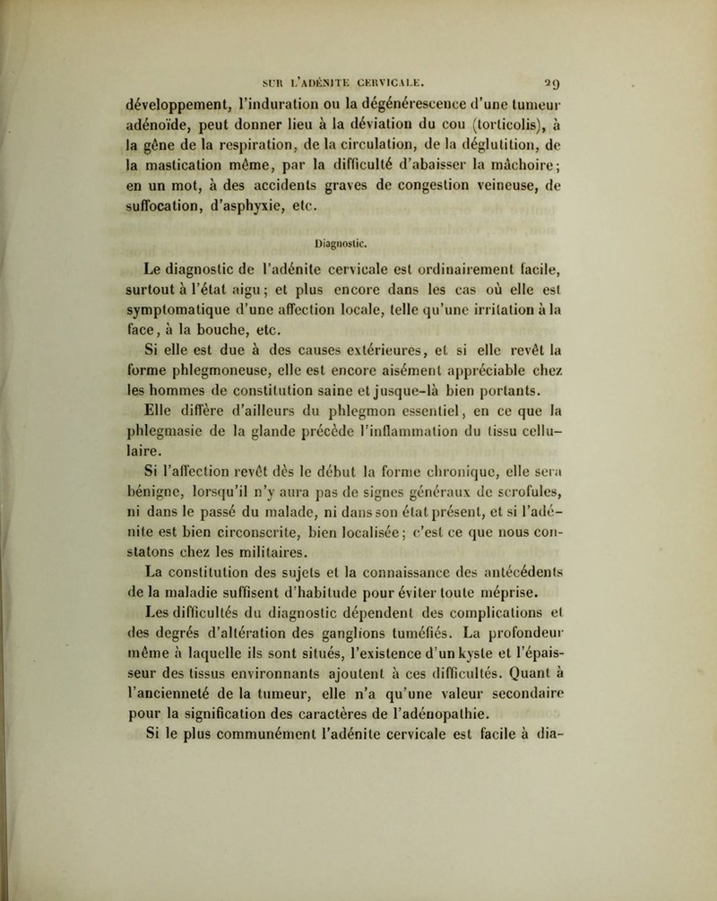 développement, l’induration ou la dégénérescence d’une tumeur adénoïde, peut donner lieu à la déviation du cou (torticolis), à la gêne de la respiration, de la circulation, de la déglutition, de la mastication même, par la difficulté d’abaisser la mâchoire; en un mot, à des accidents graves de congestion veineuse, de suffocation, d’asphyxie, etc. Diagnostic. Le diagnostic de l’adénite cervicale est ordinairement facile, surtout à l’état aigu ; et plus encore dans les cas où elle esl symptomatique d’une affection locale, telle qu’une irritation à la face, à la bouche, etc. Si elle est due à des causes extérieures, et si elle revêt la forme phlegmoneuse, elle est encore aisément appréciable chez les hommes de constitution saine et jusque-là bien portants. Elle diffère d’ailleurs du phlegmon essentiel, en ce que la phlegmasie de la glande précède l'inflammation du tissu cellu- laire. Si l’affection revêt dès le début la forme chronique, elle sera bénigne, lorsqu’il n’y aura pas de signes généraux de scrofules, ni dans le passé du malade, ni dans son état présent, et si l’adé- nite est bien circonscrite, bien localisée; c’est ce que nous con- statons chez les militaires. La constitution des sujets et la connaissance des antécédents de la maladie suffisent d’habitude pour éviter toute méprise. Les difficultés du diagnostic dépendent des complications el des degrés d’altération des ganglions tuméfiés. La profondeur même à laquelle ils sont situés, l’existence d’un kyste et l’épais- seur des tissus environnants ajoutent à ces difficultés. Quant à l’ancienneté de la tumeur, elle n’a qu’une valeur secondaire pour la signification des caractères de l’adénopathie. Si le plus communément l’adénite cervicale est facile à dia-