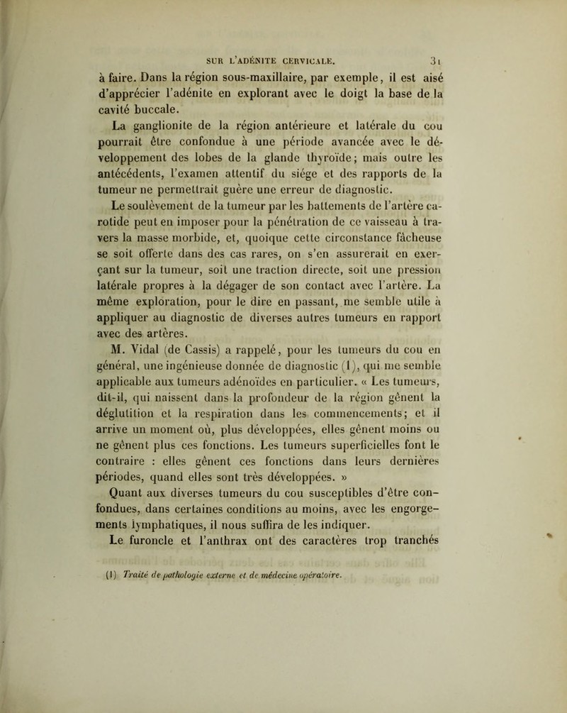 à faire. Dans la région sous-maxillaire, par exemple, il est aisé d’apprécier l’adénite en explorant avec le doigt la base de la cavité buccale. La ganglionite de la région antérieure et latérale du cou pourrait être confondue à une période avancée avec le dé- veloppement des lobes de la glande thyroïde; mais outre les antécédents, l’examen attentif du siège et des rapports de la tumeur ne permettrait guère une erreur de diagnostic. Le soulèvement de la tumeur par les battements de l’artère ca- rotide peut en imposer pour la pénétration de ce vaisseau à tra- vers la masse morbide, et, quoique cette circonstance fâcheuse se soit offerte dans des cas rares, on s’en assurerait en exer- çant sur la tumeur, soit une traction directe, soit une pression latérale propres à la dégager de son contact avec l’artère. La même exploration, pour le dire en passant, me semble utile à appliquer au diagnostic de diverses autres tumeurs en rapport avec des artères. M. Vidal (de Cassis) a rappelé, pour les tumeurs du cou en général, une ingénieuse donnée de diagnostic (1), qui me semble applicable aux tumeurs adénoïdes en particulier. « Les tumeurs, dit-il, qui naissent dans la profondeur de la région gênent la déglutition et la respiration dans les commencements; et il arrive un moment où, plus développées, elles gênent moins ou ne gênent plus ces fonctions. Les tumeurs superficielles font le contraire : elles gênent ces fonctions dans leurs dernières périodes, quand elles sont très développées. » Quant aux diverses tumeurs du cou susceptibles d’être con- fondues, dans certaines conditions au moins, avec les engorge- ments iymphatiques, il nous suffira de les indiquer. Le furoncle et l’anthrax ont des caractères trop tranchés (1) Traité de /jatholoyie externe et de médecine opératoire.