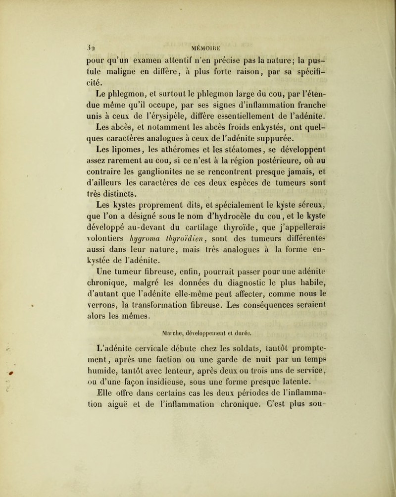 pour qu’un examen attentif n’en précise pas la nature; la pus- tule maligne en diffère, à plus forte raison, par sa spécifi- cité. Le phlegmon, et surtout le phlegmon large du cou, par l’éten- due même qu’il occupe, par ses signes d’inflammation franche unis à ceux de l’érysipèle, diffère essentiellement de l’adénite. Les abcès, et notamment les abcès froids enkystés, ont quel- ques caractères analogues à ceux de l’adénite suppurée. Les lipomes, les athéromes et les stéatomes, se développent assez rarement au cou, si ce n’est à la région postérieure, où au contraire les ganglionites ne se rencontrent presque jamais, et d’ailleurs les caractères de ces deux espèces de tumeurs sont très distincts. Les kystes proprement dits, et spécialement le kyste séreux, que l’on a désigné sous le nom d’hydrocèle du cou, et le kyste développé au-devant du cartilage thyroïde, que j’appellerais volontiers hygroma thyroïdien, sont des tumeurs ditïérentes aussi dans leur nature, mais très analogues à la forme en- kystée de l’adénite. Une tumeur fibreuse, enfin, pourrait passer pour une adénite chronique, malgré les données du diagnostic le plus habile, d’autant que l’adénite elle-même peut affecter, comme nous le verrons, la transformation fibreuse. Les conséquences seraient alors les mêmes. Marche, développement el durée. L’adénite cervicale débute chez les soldats, tantôt prompte- ment, après une faction ou une garde de nuit par un temps humide, tantôt avec lenteur, après deux ou trois ans de service, ou d’une façon insidieuse, sous une forme presque latente. Elle offre dans certains cas les deux périodes de l’inflamma- tion aiguë et de l’inflammation chronique. C’est plus sou-