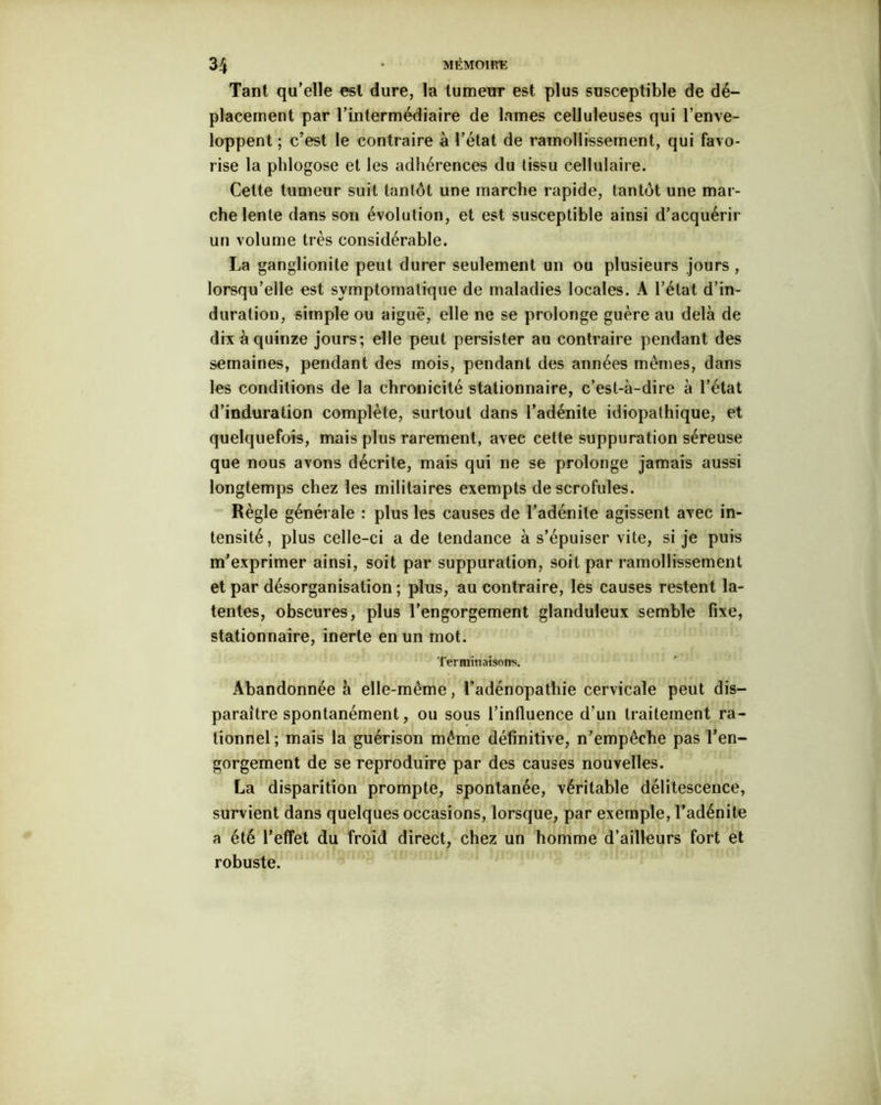 Tant qu’elle est dure, la tumeur est plus susceptible de dé- placement par l’intermédiaire de lames celluleuses qui l’enve- loppent ; c’est le contraire à l’état de ramollissement, qui favo- rise la phlogose et les adhérences du tissu cellulaire. Cette tumeur suit tantôt une marche rapide, tantôt une mar- che lente dans son évolution, et est susceptible ainsi d’acquérir un volume très considérable. La ganglionite peut durer seulement un ou plusieurs jours , lorsqu’elle est symptomatique de maladies locales. A l’état d’in- duration, simple ou aiguë, elle ne se prolonge guère au delà de dix à quinze jours; elle peut persister au contraire pendant des semaines, pendant des mois, pendant des années mêmes, dans les conditions de la chronicité stationnaire, c’est-à-dire à l’état d’induration complète, surtout dans l’adénite idiopathique, et quelquefois, mais plus rarement, avec cette suppuration séreuse que nous avons décrite, mais qui ne se prolonge jamais aussi longtemps chez les militaires exempts de scrofules. Règle générale : plus les causes de l’adénite agissent avec in- tensité, plus celle-ci a de tendance à s’épuiser vite, si je puis m’exprimer ainsi, soit par suppuration, soit par ramollissement et par désorganisation ; plus, au contraire, les causes restent la- tentes, obscures, plus l’engorgement glanduleux semble fixe, stationnaire, inerte en un mot. Terminais© rrs. Abandonnée à elle-même, l’adénopathie cervicale peut dis- paraître spontanément, ou sous l’influence d’un traitement ra- tionnel; mais la guérison même définitive, n’empêche pas l’en- gorgement de se reproduire par des causes nouvelles. La disparition prompte, spontanée, véritable délitescence, survient dans quelques occasions, lorsque, par exemple, l’adénite a été l’effet du froid direct, chez un homme d’ailleurs fort et robuste.