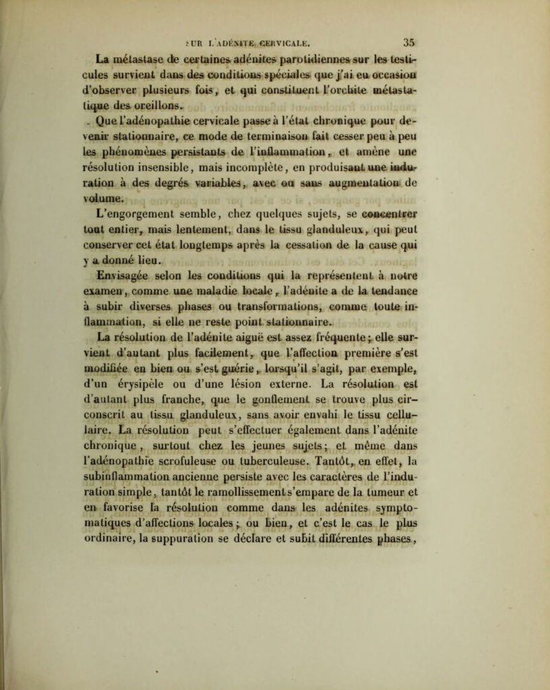 La métastase de certaines, adénites parotidiennes sur les testir* cules survient dans des conditions spéciales que j’ai eu occasion d’observer plusieurs fois, et qui constituent L’orchite métasta- tique des oreillons. . Que l’adénopathie cervicale passe à l’état chronique pour de- venir stationnaire, ce mode de terminaison fait cesser peu à peu les phénomènes persistants de l’inflammation, et amène une résolution insensible, mais incomplète, en produisant une indu- ration à des degrés variables, avec ou sans augmentation de volume. L’engorgement semble, chez quelques sujets, se concentrer tout entier, mais lentement, dans le tissu glanduleux, qui peut conserver cet état longtemps après la cessation de la cause qui y a donné lieu. Envisagée selon les conditions qui la représentent à notre examen, comme une maladie locale, l’adénite a de la tendance à subir diverses phases ou transformations, comme toute in- flammation, si elle ne reste point stationnaire. La résolution de l’adénite aiguë est assez fréquente ; elle sur- vient d’autant plus facilement, que l’affection première s’est modifiée en bien ou s’est guérie, lorsqu’il s’agit, par exemple, d’un érysipèle ou d’une lésion externe. La résolution est d’autant plus franche, que le gonflement se trouve plus cir- conscrit au tissu glanduleux, sans avoir envahi le tissu cellu- laire. La résolution peut s’effectuer également dans l’adénite chronique, surtout chez les jeunes sujets ; et même dans l’adénopathie scrofuleuse ou tuberculeuse. Tantôt, en effet, la subinflammation ancienne persiste avec les caractères de l’indu- ration simple, tantôt le ramollissement s’empare de la tumeur et en favorise la résolution comme dans les adénites sympto- matiques d’affections locales ; ou bien, et c’est le cas le pLus ordinaire, la suppuration se déclare et subit différentes phases,