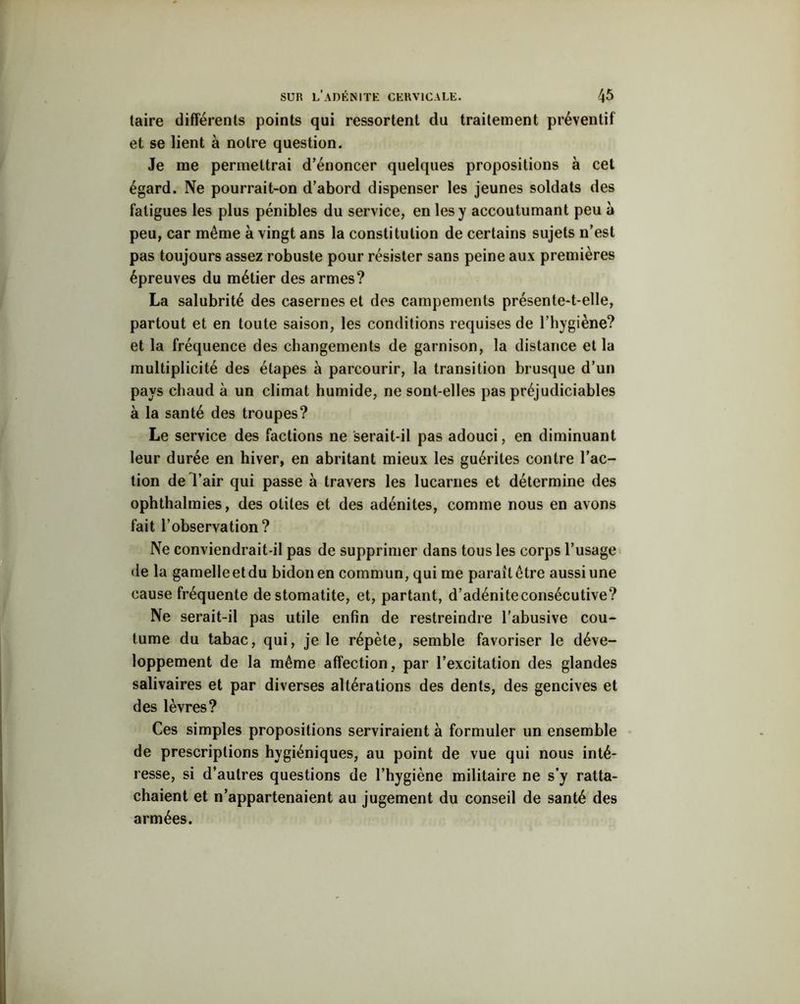 taire différents points qui ressortent du traitement préventif et se lient à notre question. Je me permettrai d’énoncer quelques propositions à cet égard. Ne pourrait-on d’abord dispenser les jeunes soldats des fatigues les plus pénibles du service, en les y accoutumant peu à peu, car même à vingt ans la constitution de certains sujets n’est pas toujours assez robuste pour résister sans peine aux premières épreuves du métier des armes? La salubrité des casernes et des campements présente-t-elle, partout et en toute saison, les conditions requises de l’hygiène? et la fréquence des changements de garnison, la distance et la multiplicité des étapes à parcourir, la transition brusque d’un pays chaud à un climat humide, ne sont-elles pas préjudiciables à la santé des troupes? Le service des factions ne serait-il pas adouci, en diminuant leur durée en hiver, en abritant mieux les guérites contre l’ac- tion de l’air qui passe à travers les lucarnes et détermine des ophthalmies, des otites et des adénites, comme nous en avons fait l’observation? Ne conviendrait-il pas de supprimer dans tous les corps l’usage de la gamelleetdu bidon en commun, qui me parailêtre aussiune cause fréquente de stomatite, et, partant, d’adéniteconsécutive? Ne serait-il pas utile enfin de restreindre l’abusive cou- tume du tabac, qui, je le répète, semble favoriser le déve- loppement de la même affection, par l’excitation des glandes salivaires et par diverses altérations des dents, des gencives et des lèvres? Ces simples propositions serviraient à formuler un ensemble de prescriptions hygiéniques, au point de vue qui nous inté- resse, si d’autres questions de l’hygiène militaire ne s’y ratta- chaient et n’appartenaient au jugement du conseil de santé des armées.