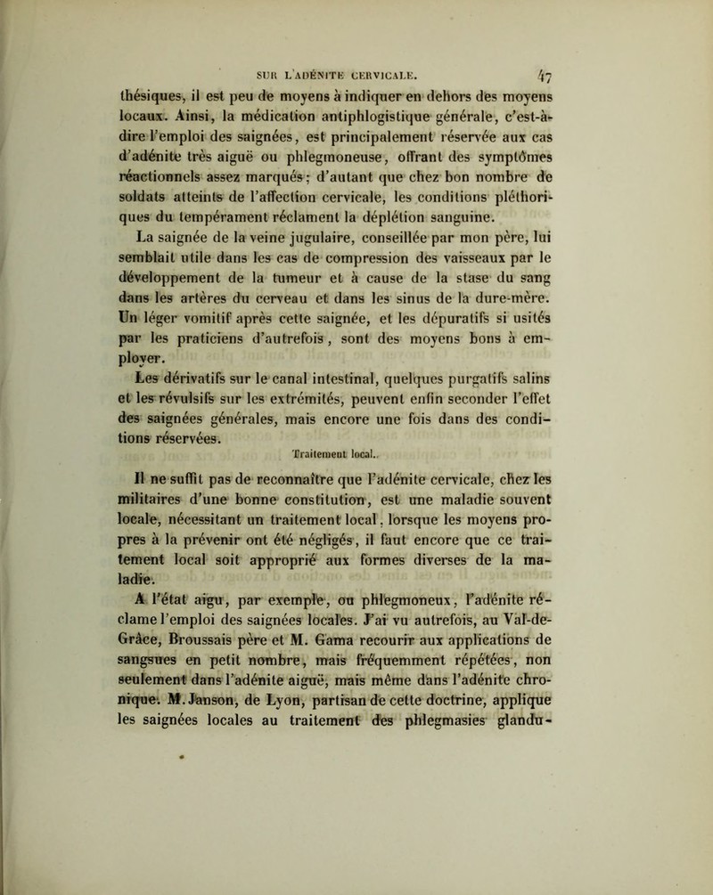 thésiques, ii est peu de moyens à indiquer en dehors des moyens locaux. Ainsi, la médication antiphlogistique générale, c’est-à- dire l’emploi des saignées, est principalement réservée aux cas d’adénite très aiguë ou phlegmoneuse, offrant des symptômes réactionnels assez marqués; d’autant que chez bon nombre de soldats atteints de l’affection cervicale, les conditions pléthori- ques du tempérament réclament la déplétion sanguine. La saignée de la veine jugulaire, conseillée par mon père, lui semblait utile dans les cas de compression des vaisseaux par le développement de la tumeur et à cause de la stase du sang dans les artères du cerveau et dans les sinus de la dure-mère. Un léger vomitif après cette saignée, et les dépuratifs si usités par les praticiens d’autrefois , sont des moyens bons à em- ployer. Les dérivatifs sur le canal intestinal, quelques purgatifs salins et les révulsifs sur les extrémités, peuvent enfin seconder l’effet des saignées générales, mais encore une fois dans des condi- tions réservées. Traitement local. Il ne suffit pas de reconnaître que l’adénite cervicale, chez les militaires d’une bonne constitution, est une maladie souvent locale, nécessitant un traitement local, lorsque les moyens pro- pres à la prévenir ont été négligés, il faut encore que ce trai- tement local soit approprié aux formes diverses de la ma- ladie. À l’état aigu , par exemple, ou phlegmoneux, l’adénite ré- clame l’emploi des saignées locales. J’ai vu autrefois, au Yal-de- Grâce, Broussais père et M. Gama recourir aux applications de sangsues en petit nombre, mais fréquemment répétées, non seulement dans l’adénite aiguë, mais même dans l’adénite chro- nique1. M.Janson, de Lyon, partisan de cette doctrine, applique les saignées locales au traitement des phlegmasies glandu-