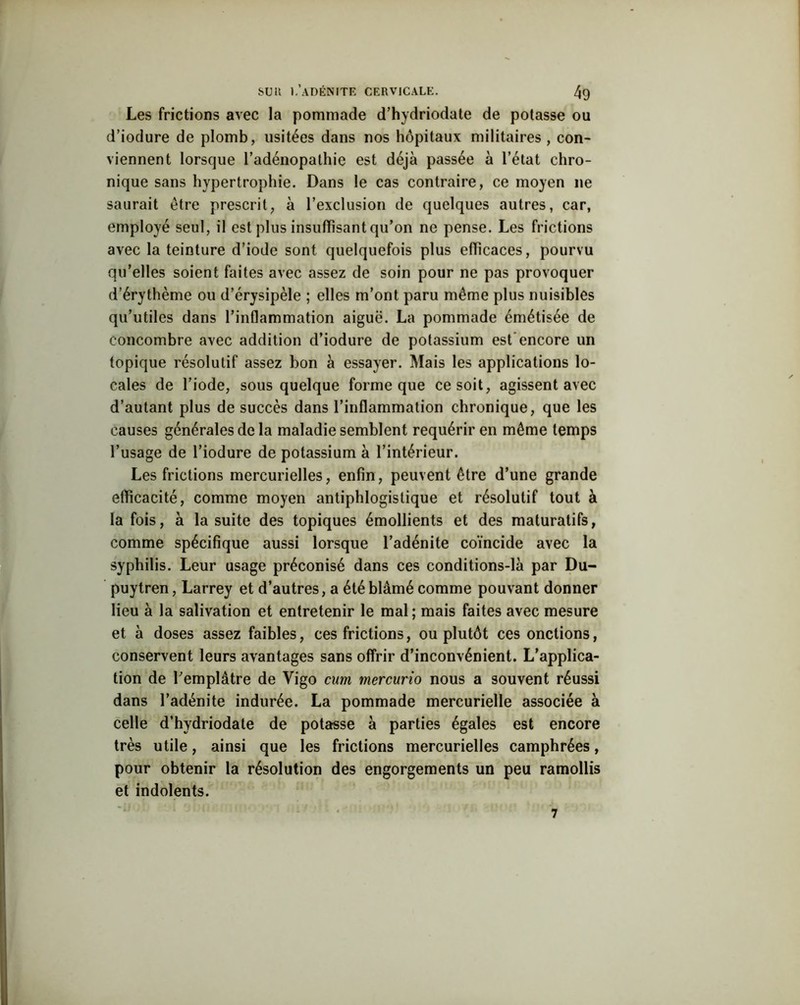 Les frictions avec la pommade d’hydriodate de potasse ou d’iodure de plomb, usitées dans nos hôpitaux militaires , con- viennent lorsque l’adénopathie est déjà passée à l’état chro- nique sans hypertrophie. Dans le cas contraire, ce moyen ne saurait être prescrit, à l’exclusion de quelques autres, car, employé seul, il est plus insuffisant qu’on ne pense. Les frictions avec la teinture d’iode sont quelquefois plus efficaces, pourvu qu’elles soient faites avec assez de soin pour ne pas provoquer d’érythème ou d’érysipèle ; elles m’ont paru même plus nuisibles qu’utiles dans l’inflammation aiguë. La pommade émétisée de concombre avec addition d’iodure de potassium est encore un topique résolutif assez bon à essayer. Mais les applications lo- cales de l’iode, sous quelque forme que ce soit, agissent avec d’autant plus de succès dans l’inflammation chronique, que les causes générales de la maladie semblent requérir en même temps l’usage de l’iodure de potassium à l’intérieur. Les frictions mercurielles, enfin, peuvent être d’une grande efficacité, comme moyen antiphlogistique et résolutif tout à la fois, à la suite des topiques émollients et des maturatifs, comme spécifique aussi lorsque l’adénite coïncide avec la syphilis. Leur usage préconisé dans ces conditions-là par Du- puytren, Larrey et d’autres, a été blâmé comme pouvant donner lieu à la salivation et entretenir le mal ; mais faites avec mesure et à doses assez faibles, ces frictions, ou plutôt ces onctions, conservent leurs avantages sans offrir d’inconvénient. L’applica- tion de l’emplâtre de Vigo cum mercurio nous a souvent réussi dans l’adénite indurée. La pommade mercurielle associée à celle d’hydriodate de potasse à parties égales est encore très utile, ainsi que les frictions mercurielles camphrées, pour obtenir la résolution des engorgements un peu ramollis et indolents.