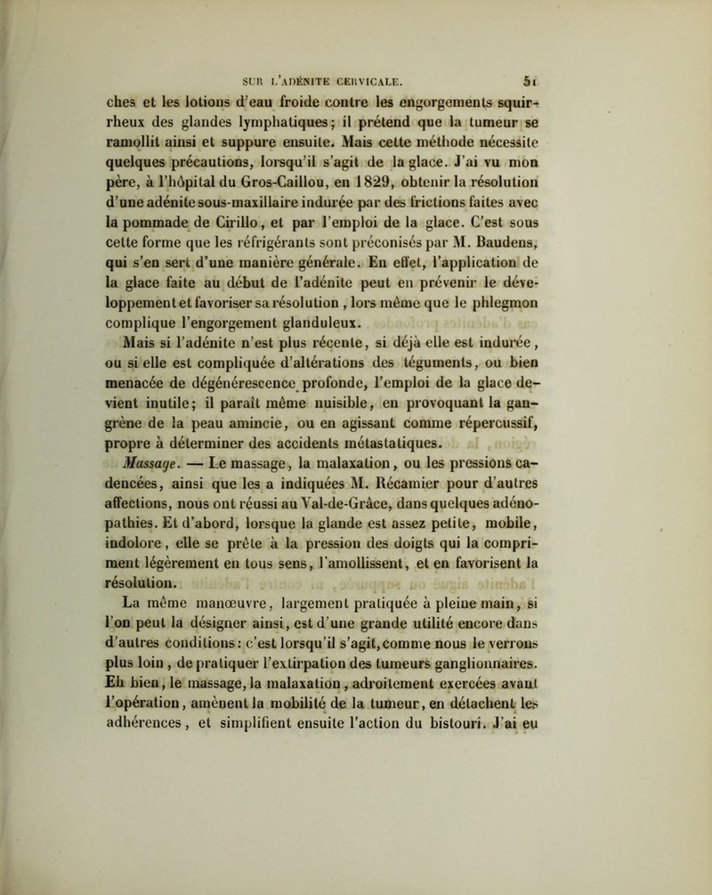 ches et les lotions d’eau froide contre les engorgements squir- rheux des glandes lymphatiques; il prétend que la tumeur se ramollit ainsi et suppure ensuite. Mais cette méthode nécessite quelques précautions, lorsqu’il s’agit de la glace. J’ai vu mon père, à l’hôpital du Gros-Caillou, en 1829, obtenir la résolution d’une adénite sous-maxillaire indurée par des frictions faites avec la pommade de Cirillo, et par l’emploi de la glace. C’est sous celte forme que les réfrigérants sont préconisés par M. Baudens, qui s’en sert d’une manière générale. En effet, l’application de la glace faite au début de l’adénite peut en prévenir le déve- loppement et favoriser sa résolution , lors même que le phlegmon complique l’engorgement glanduleux. Mais si l’adénite n’est plus récente, si déjà elle est indurée, ou si elle est compliquée d’altérations des téguments, ou bien menacée de dégénérescence profonde, l’emploi de la glace de- vient inutile; il parait meme nuisible, en provoquant la gan- grène de la peau amincie, ou en agissant comme répercussif, propre à déterminer des accidents métastatiques. Massage. — Le massage, la malaxation, ou les pressions ca- dencées, ainsi que les a indiquées M. Récamier pour d'autres affections, nous ont réussi au Yal-de-Gràce, dans quelques adéno- pathies. Et d’abord, lorsque la glande est assez petite, mobile, indolore, elle se prête à la pression des doigts qui la compri- ment légèrement en tous sens, l’amollissent, et en favorisent la résolution. La même manœuvre, largement pratiquée à pleine main, si l’on peut la désigner ainsi, est d une grande utilité encore dans d’autres conditions: c’est lorsqu’il s’agit,comme nous le verrons plus loin , de pratiquer l’extirpation des tumeurs ganglionnaires. Eh bien, le massage,la malaxation, adroitement exercées avant l’opération, amènent la mobilité de la tumeur, en détachent les adhérences, et simplifient ensuite l’action du bistouri. J’ai eu