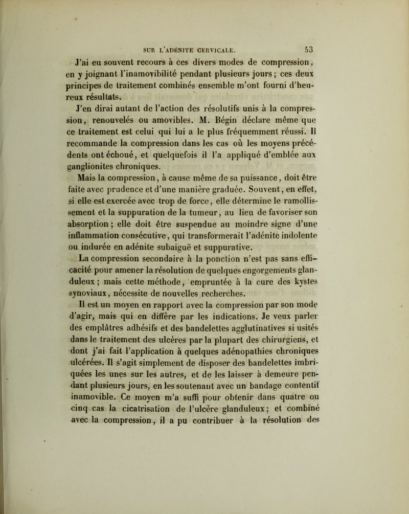 J’ai eu souvent recours à ces divers modes de compression, en y joignant l’inamovibilité pendant plusieurs jours ; ces deux principes de traitement combinés ensemble m’ont fourni d’heu- reux résultats. J’en dirai autant de l’action des résolutifs unis à la compres- sion, renouvelés ou amovibles. M. Bégin déclare même que ce traitement est celui qui lui a le plus fréquemment réussi. Il recommande la compression dans les cas où les moyens précé- dents ont échoué, et quelquefois il l’a appliqué d’emblée aux ganglionites chroniques. Mais la compression, à cause même de sa puissance, doit être faite avec prudence et d’une manière graduée. Souvent, en effet, si elle est exercée avec trop de force, elle détermine le ramollis- sement et la suppuration de la tumeur, au lieu de favoriser son absorption ; elle doit être suspendue au moindre signe d’une inflammation consécutive, qui transformerait l’adénite indolente ou indurée en adénite subaiguë et suppurative. La compression secondaire à la ponction n’est pas sans effi- cacité pour amener la résolution de quelques engorgements glan- duleux ; mais cette méthode, empruntée à la cure des kystes synoviaux, nécessite de nouvelles recherches. Il est un moyen en rapport avec la compression par son mode d’agir, mais qui en diffère par les indications. Je veux parler des emplâtres adhésifs et des bandelettes agglutinatives si usités dans le traitement des ulcères parla plupart des chirurgiens, et dont j’ai fait l’application a quelques adénopathies chroniques ulcérées. Il s’agit simplement de disposer des bandelettes imbri- quées les unes sur les autres, et de les laisser à demeure pen- dant plusieurs jours, en les soutenant avec un bandage contentif inamovible. Ce moyen m’a suffi pour obtenir dans quatre ou cinq cas la cicatrisation de l’ulcère glanduleux; et combiné avec la compression, il a pu contribuer à la résolution des