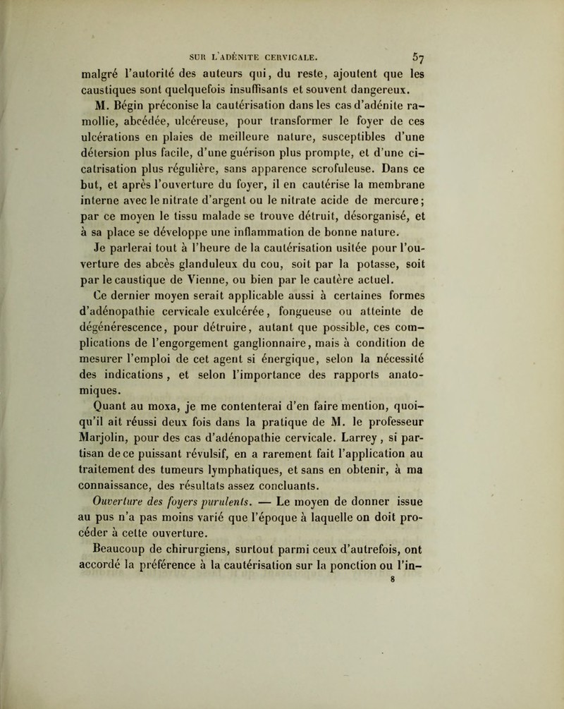 malgré l’autorité des auteurs qui, du reste, ajoutent que les caustiques sont quelquefois insuffisants et souvent dangereux. M. Bégin préconise la cautérisation dans les cas d’adénite ra- mollie, abcédée, ulcéreuse, pour transformer le foyer de ces ulcérations en plaies de meilleure nature, susceptibles d’une détersion plus facile, d’une guérison plus prompte, et d’une ci- catrisation plus régulière, sans apparence scrofuleuse. Dans ce but, et après l’ouverture du foyer, il en cautérise la membrane interne avec le nitrate d’argent ou le nitrate acide de mercure; par ce moyen le tissu malade se trouve détruit, désorganisé, et à sa place se développe une inflammation de bonne nature. Je parlerai tout à l’heure de la cautérisation usitée pour l’ou- verture des abcès glanduleux du cou, soit par la potasse, soit par le caustique de Vienne, ou bien par le cautère actuel. Ce dernier moyen serait applicable aussi à certaines formes d’adénopathie cervicale exulcérée, fongueuse ou atteinte de dégénérescence, pour détruire, autant que possible, ces com- plications de l’engorgement ganglionnaire, mais à condition de mesurer l’emploi de cet agent si énergique, selon la nécessité des indications , et selon l’importance des rapports anato- miques. Quant au moxa, je me contenterai d’en faire mention, quoi- qu’il ait réussi deux fois dans la pratique de M. le professeur Marjolin, pour des cas d’adénopathie cervicale. Larrey , si par- tisan de ce puissant révulsif, en a rarement fait l’application au traitement des tumeurs lymphatiques, et sans en obtenir, à ma connaissance, des résultats assez concluants. Ouverture des foyers purulents. — Le moyen de donner issue au pus n’a pas moins varié que l’époque à laquelle on doit pro- céder à cette ouverture. Beaucoup de chirurgiens, surtout parmi ceux d’autrefois, ont accordé la préférence à la cautérisation sur la ponction ou l’in— 8