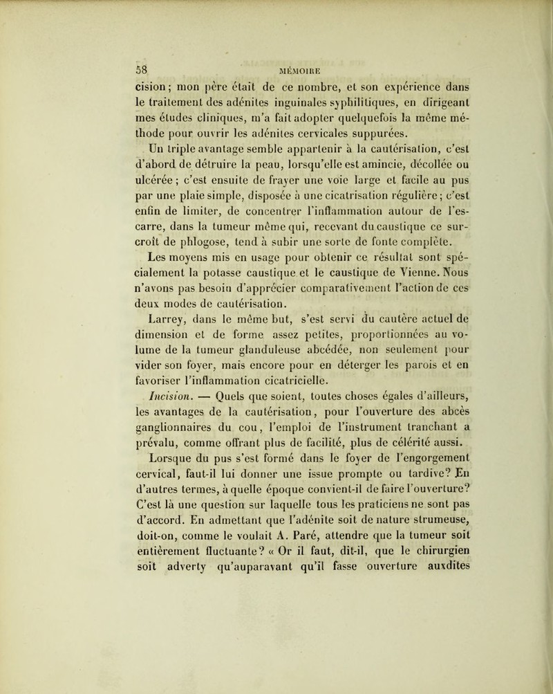cision; mon père était de ce nombre, et son expérience dans le traitement des adénites inguinales syphilitiques, en dirigeant mes études cliniques, m'a fait adopter quelquefois la même mé- thode pour ouvrir les adénites cervicales suppurées. Un triple avantage semble appartenir à la cautérisation, c’est d’abord de détruire la peau, lorsqu'elle est amincie, décollée ou ulcérée; c’est ensuite de frayer une voie large et facile au pus par une plaie simple, disposée à une cicatrisation régulière; c’est enfin de limiter, de concentrer l’inflammation autour de l’es- carre, dans la tumeur meme qui, recevant du caustique ce sur- croît de phlogose, tend a subir une sorte de fonte complète. Les moyens mis en usage pour obtenir ce résultat sont spé- cialement la potasse caustique et le caustique de Vienne. Nous n’avons pas besoin d’apprécier comparativement l’action de ccs deux modes de cautérisation. Larrey, dans le meme but, s’est servi du cautère actuel de dimension et de forme assez petites, proportionnées au vo- lume de la tumeur glanduleuse abcédée, non seulement pour vider son foyer, mais encore pour en déterger les parois et en favoriser l’inflammation cicatricielle. Incision. — Quels que soient, toutes choses égales d’ailleurs, les avantages de la cautérisation, pour l’ouverture des abcès ganglionnaires du cou, l’emploi de l’instrument tranchant a prévalu, comme offrant plus de facilité, plus de célérité aussi. Lorsque du pus s’est formé dans le foyer de l’engorgement cervical, faut-il lui donner une issue prompte ou tardive? Un d’autres termes, à quelle époque convient-il de faire l’ouverture? C’est là une question sur laquelle tous les praticiens ne sont pas d’accord. En admettant que l’adénite soit dénaturé strumeuse, doit-on, comme le voulait À. Paré, attendre que la tumeur soit entièrement fluctuante? « Or il faut, dit-il, que le chirurgien soit adverty qu’auparavant qu’il fasse ouverture auxdites