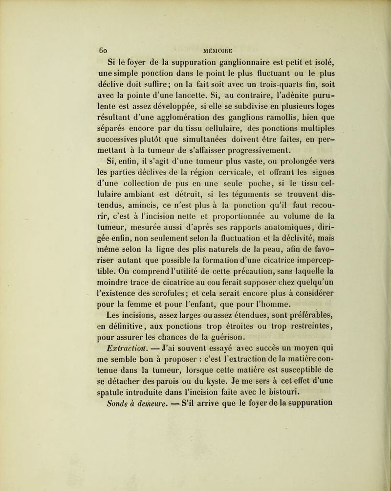 Si le foyer de la suppuration ganglionnaire est petit et isolé, une simple ponction dans Je point le plus fluctuant ou le plus déclive doit suffire; on la fait soit avec un trois-quarts fin, soit avec la pointe d’une lancette. Si, au contraire, l’adénite puru- lente est assez développée, si elle se subdivise en plusieurs loges résultant d’une agglomération des ganglions ramollis, bien que séparés encore par du tissu cellulaire, des ponctions multiples successives plutôt que simultanées doivent être faites, en per- mettant à la tumeur de s’affaisser progressivement. Si, enfin, il s’agit d’une tumeur plus vaste, ou prolongée vers les parties déclives de la région cervicale, et offrant les signes d’une collection de pus en une seule poche, si le tissu cel- lulaire ambiant est détruit, si les téguments se trouvent dis- tendus, amincis, ce n’est plus à la ponction qu’il faut recou- rir, c’est à l’incision nette et proportionnée au volume de la tumeur, mesurée aussi d’après ses rapports anatomiques, diri- gée enfin, non seulement selon la fluctuation et la déclivité, mais même selon la ligne des plis naturels de la peau, afin de favo- riser autant que possible la formation d’une cicatrice impercep- tible. On comprend l’utilité de cette précaution, sans laquelle la moindre trace de cicatrice au cou ferait supposer chez quelqu’un l’existence des scrofules; et cela serait encore plus à considérer pour la femme et pour l’enfant, que pour l’homme. Les incisions, assez larges ou assez étendues, sont préférables, en définitive, aux ponctions trop étroites ou trop restreintes, pour assurer les chances de la guérison. Extractioit. — J’ai souvent essayé avec succès un moyen qui me semble bon à proposer : c’est l’extraction de la matière con- tenue dans la tumeur, lorsque cette matière est susceptible de se détacher des parois ou du kyste. Je me sers à cet effet d’une spatule introduite dans l’incision faite avec le bistouri. Sonde à demeure. — S’il arrive que le foyer de la suppuration