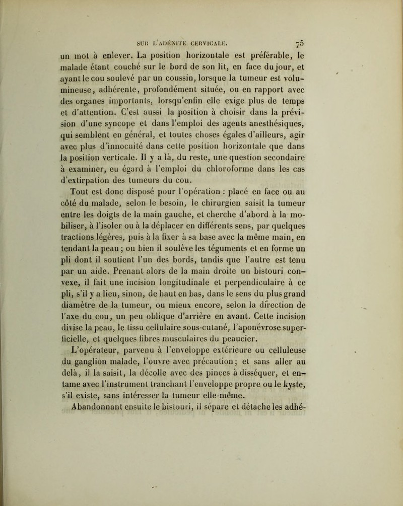 un mol à enlever. La position horizontale est préférable, le malade étant couché sur le bord de son lit, en face dujour, et ayant le cou soulevé par un coussin, lorsque la tumeur est volu- mineuse, adhérente, profondément située, ou en rapport avec des organes importants, lorsqu’cnfin elle exige plus de temps et d’attention. C’est aussi la position à choisir dans la prévi- sion d’une syncope et dans l’emploi des agents anesthésiques, qui semblent en général, et toutes choses égales d’ailleurs, agir avec plus d’innocuité dans cette position horizontale que dans la position verticale. Il y a là, du reste, une question secondaire à examiner, eu égard à l’emploi du chloroforme dans les cas d’extirpation des tumeurs du cou. Tout est donc disposé pour l’opération : placé en face ou au côté du malade, selon le besoin, le chirurgien saisit la tumeur entre les doigts de la main gauche, et cherche d’abord à la mo- biliser, à l’isoler ou à la déplacer en différents sens, par quelques tractions légères, puis à la fixer à sa base avec la meme main, en tendant la peau ; ou bien il soulève les téguments et en forme un pli dont il soutient l’un des bords, tandis que l’autre est tenu par un aide. Prenant alors de la main droite un bistouri con- vexe, il fait une incision longitudinale et perpendiculaire à ce pli, s’il y a lieu, sinon, de haut en bas, dans le sens du plus grand diamètre de la tumeur, ou mieux encore, selon la direction de l’axe du cou, un peu oblique d’arrière en avant. Celte incision divise la peau, le tissu cellulaire sous-culané, l’aponévrose super- licielle, et quelques libres musculaires du peaucier. L’opérateur, parvenu à l’enveloppe extérieure ou celluleuse du ganglion malade, l’ouvre avec précaution; et sans aller au delà, il la saisit, la décolle avec des pinces à disséquer, et en- tame avec l’instrument tranchant l’enveloppe propre ou le kyste, s’il existe, sans intéresser la tumeur elle-même.