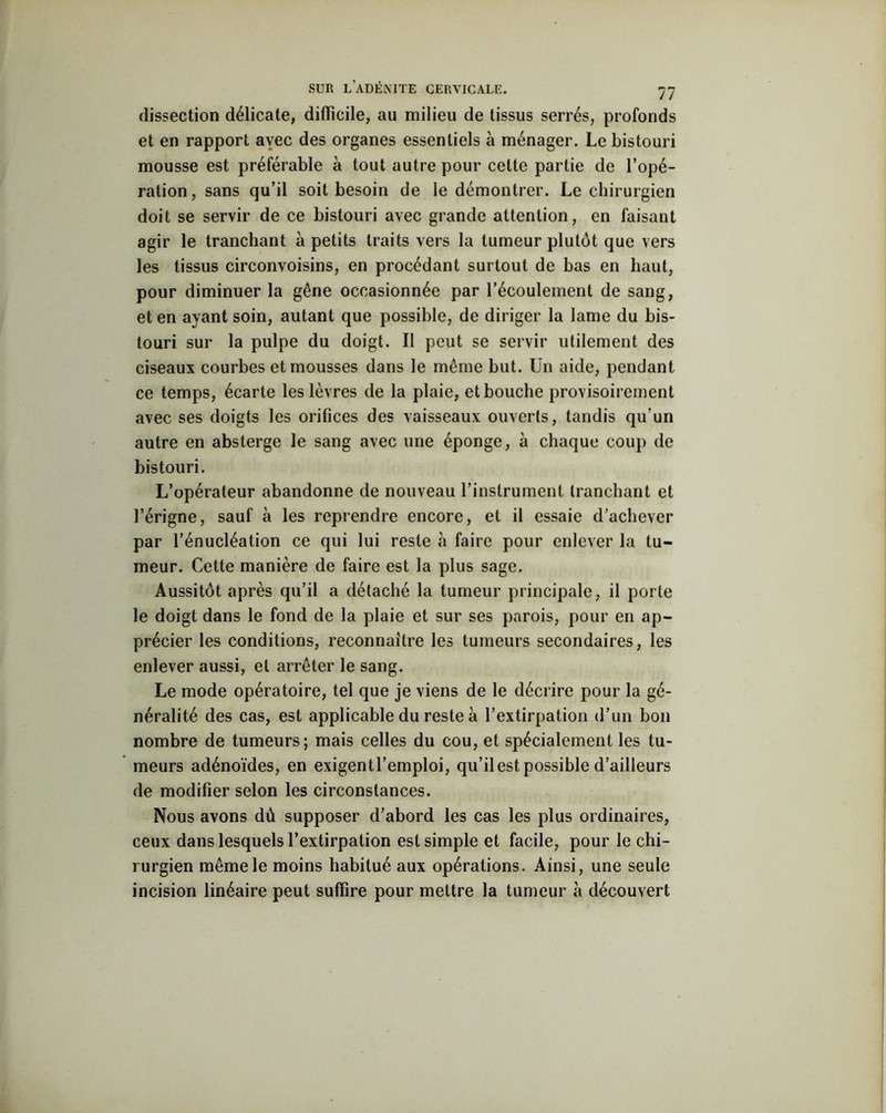dissection délicate, difficile, au milieu de tissus serrés, profonds et en rapport avec des organes essentiels à ménager. Le bistouri mousse est préférable à tout autre pour cette partie de l’opé- ration, sans qu’il soit besoin de le démontrer. Le chirurgien doit se servir de ce bistouri avec grande attention, en faisant agir le tranchant à petits traits vers la tumeur plutôt que vers les tissus circonvoisins, en procédant surtout de bas en haut, pour diminuer la gêne occasionnée par l’écoulement de sang, et en ayant soin, autant que possible, de diriger la lame du bis- touri sur la pulpe du doigt. II peut se servir utilement des ciseaux courbes et mousses dans le même but. Un aide, pendant ce temps, écarte les lèvres de la plaie, et bouche provisoirement avec ses doigts les orifices des vaisseaux ouverts, tandis qu’un autre en absterge le sang avec une éponge, à chaque coup de bistouri. L’opérateur abandonne de nouveau l’instrument tranchant et l’érigne, sauf à les reprendre encore, et il essaie d’achever par l’énucléation ce qui lui reste à faire pour enlever la tu- meur. Cette manière de faire est la plus sage. Aussitôt après qu’il a détaché la tumeur principale, il porte le doigt dans le fond de la plaie et sur ses parois, pour en ap- précier les conditions, reconnaître les tumeurs secondaires, les enlever aussi, et arrêter le sang. Le mode opératoire, tel que je viens de le décrire pour la gé- néralité des cas, est applicable du reste à l’extirpation d’un bon nombre de tumeurs; mais celles du cou, et spécialement les tu- meurs adénoïdes, en exigentl’emploi, qu’il est possible d’ailleurs de modifier selon les circonstances. Nous avons dû supposer d’abord les cas les plus ordinaires, ceux dans lesquels l’extirpation est simple et facile, pour le chi- rurgien même le moins habitué aux opérations. Ainsi, une seule incision linéaire peut suffire pour mettre la tumeur à découvert