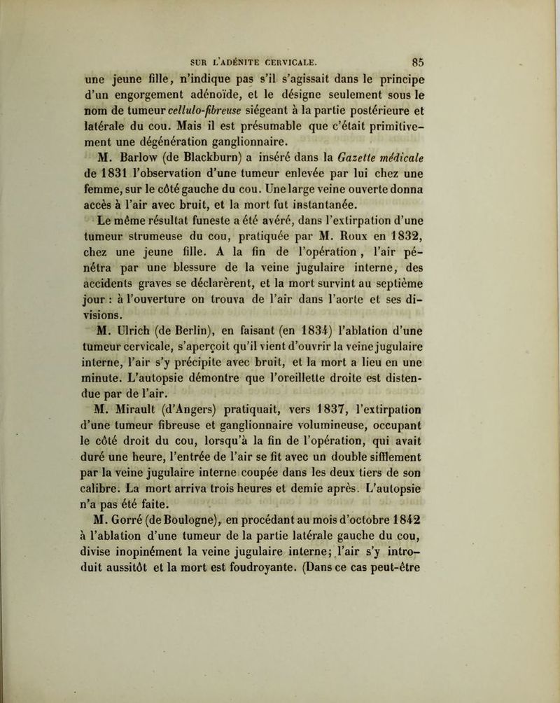 une jeune fille, n’indique pas s’il s’agissait dans le principe d’un engorgement adénoïde, et le désigne seulement sous le nom de tumeur cellulo-fibreuse siégeant à la partie postérieure et latérale du cou. Mais il est présumable que c’était primitive- ment une dégénération ganglionnaire. M. Barlow (de Blackburn) a inséré dans la Gazette médicale de 1831 l’observation d’une tumeur enlevée par lui chez une femme, sur le côté gauche du cou. Une large veine ouverte donna accès à l’air avec bruit, et la mort fut instantanée. Le même résultat funeste a été avéré, dans l’extirpation d’une tumeur strumeuse du cou, pratiquée par M. Roux en 1832, chez une jeune fille. A la fin de l’opération , l’air pé- nétra par une blessure de la veine jugulaire interne, des accidents graves se déclarèrent, et la mort survint au septième jour : à l’ouverture on trouva de l’air dans l’aorte et ses di- visions. M. Ulrich (de Berlin), en faisant (en 1834) l’ablation d’une tumeur cervicale, s’aperçoit qu’il vient d’ouvrir la veine jugulaire interne, l’air s’y précipite avec bruit, et la mort a lieu en une minute. L’autopsie démontre que l’oreillette droite est disten- due par de l’air. M. Mirault (d’Angers) pratiquait, vers 1837, l’extirpation d’une tumeur fibreuse et ganglionnaire volumineuse, occupant le côté droit du cou, lorsqu’à la fin de l’opération, qui avait duré une heure, l’entrée de l’air se fit avec un double sifflement par la veine jugulaire interne coupée dans les deux tiers de son calibre. La mort arriva trois heures et demie après. L’autopsie n’a pas été faite. M. Gorré (de Boulogne), en procédant au mois d’octobre 1842 à l’ablation d’une tumeur de la partie latérale gauche du cou, divise inopinément la veine jugulaire interne; l’air s’y intro- duit aussitôt et la mort est foudroyante. (Dans ce cas peut-être