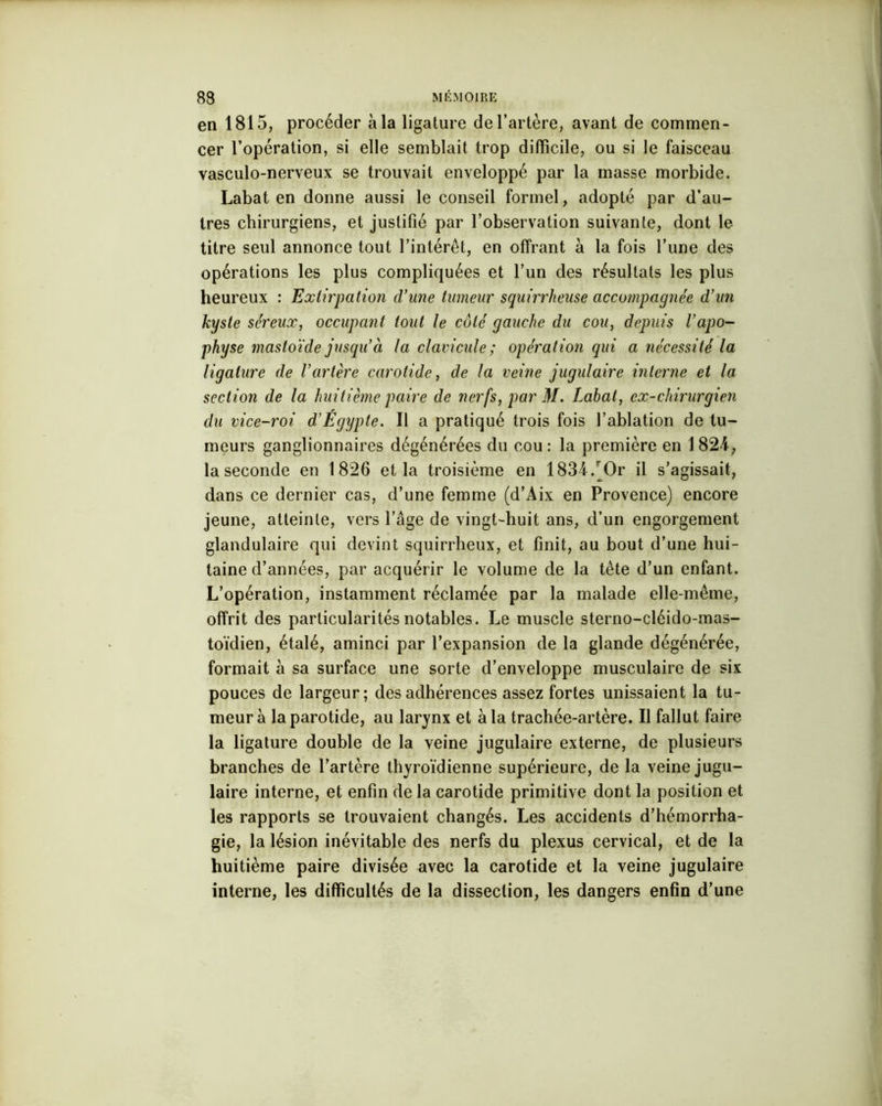 en 1815, procéder à la ligature de l’artère, avant de commen- cer l’opération, si elle semblait trop difficile, ou si le faisceau vasculo-nerveux se trouvait enveloppé par la masse morbide. Labat en donne aussi le conseil formel, adopté par d’au- tres chirurgiens, et justifié par l’observation suivante, dont le titre seul annonce tout l’intérêt, en offrant à la fois l’une des opérations les plus compliquées et l’un des résultats les plus heureux : Extirpation d’une tumeur squirrheuse accompagnée d’un kyste séreux, occupant tout le côté gauche du cou, depuis l’apo- physe mastoïde jusqu’à la clavicule; opération qui a nécessité la ligature de l’artère carotide, de la veine jugulaire interne et la section de la huitième paire de nerfs, par M. Labat, ex-chirurgien du vice-roi d’Égypte. Il a pratiqué trois fois l’ablation de tu- meurs ganglionnaires dégénérées du cou: la première en 1824-, la seconde en 1826 et la troisième en 1834/Or il s’agissait, dans ce dernier cas, d’une femme (d’Aix en Provence) encore jeune, atteinte, vers l’âge de vingt-huit ans, d’un engorgement glandulaire qui devint squirrheux, et finit, au bout d’une hui- taine d’années, par acquérir le volume de la tête d’un enfant. L’opération, instamment réclamée par la malade elle-même, offrit des particularités notables. Le muscle sterno-cléido-mas- toïdien, étalé, aminci par l’expansion de la glande dégénérée, formait à sa surface une sorte d’enveloppe musculaire de six pouces de largeur; des adhérences assez fortes unissaient la tu- meur à la parotide, au larynx et à la trachée-artère. Il fallut faire la ligature double de la veine jugulaire externe, de plusieurs branches de l’artère thyroïdienne supérieure, de la veine jugu- laire interne, et enfin de la carotide primitive dont la position et les rapports se trouvaient changés. Les accidents d’hémorrha- gie, la lésion inévitable des nerfs du plexus cervical, et de la huitième paire divisée avec la carotide et la veine jugulaire interne, les difficultés de la dissection, les dangers enfin d’une