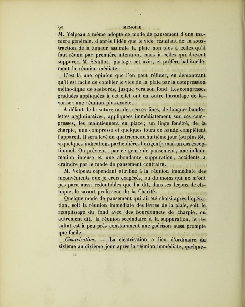 M. Velpeau a même adopté ce mode de pansement d’une ma- nière générale, d’après l’idée que le vide résultant de la sous- traction de la tumeur assimile la plaie non plus à celles qu’il faut réunir par première intention, mais à celles qui doivent suppurer. M. Sédillot, partage cet avis, et préfère habituelle- ment la réunion médiate. C’est là une opinion que l’on peut réfuter, en démontrant qu’il est facile de combler le vide de la plaie par la compression méthodique de ses bords, jusque vers son fond. Les compresses graduées appliquées à cet effet ont en outre l’avantage de fa- voriser une réunion plus exacte. A défaut de la suture ou des serres-fines, de longues bande- lettes agglutinatives, appliquées immédiatement sur ces com- presses, les maintiennent en place; un linge fenêtré, de la charpie, une compresse et quelques tours de bande complètent l’appareil. Il sera levé du quatrièmeau huitième jour (ou plus tôt, si quelques indications particulières l’exigent); mais un cas excep- tionnel. On prévient, par ce genre de pansement, une inflam- mation intense et une abondante suppuration, accidents à craindre par le mode de pansement contraire. M. Velpeau cependant attribue à la réunion immédiate des inconvénients que je crois exagérés, ou du moins qui ne m’ont pas paru aussi redoutables que l’a dit, dans ses leçons de cli- nique, le savant professeur de la Charité. Quelque mode de pansement qui ait été choisi après l’opéra- tion, soit la réunion immédiate des lèvres de la plaie, soit le remplissage du fond avec des bourdonnets de charpie, ou autrement dit, la réunion secondaire à la suppuration, le ré» sultat est à peu près constamment une guérison aussi prompte que facile. Cicatrisation. — La cicatrisation a lieu d’ordinaire du sixième au dixième jour après la réunion immédiate, quelque-