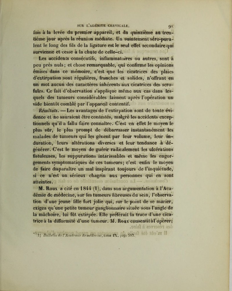 fois à la levée do premier appareil, et du quinzième an tren- tième jour après la réunion médiate. Un suintement séro-puru- lent le long des fils de la ligature est le seul effet secondaire qui survienne et cesse à la chute de celle-ci. Les accidents consécutifs, inflammatoires ou autres, sont à peu près nuis; et chose remarquable, qui confirme les opinions émises dans ce mémoire, c’est que les cicatrices des plaies d’extirpation sont régulières, franches et solides, n’offrant en un mot aucun des caractères inhérents aux cicatrices des scro- fules. Ce fait d’observation s’applique même aux cas dans les- quels des tumeurs considérables laissent après l’opération un vide bientôt comblé par l’appareil contentif. Résultats. —Les avantages de l’extirpation sont de toute évi- dence et ne sauraient être contestés, malgré les accidents excep- tionnels qu’il a fallu faire connaître. C’est en effet le moyen le plus sûr, le plus prompt de débarrasser instantanément les malades de tumeurs qui les gênent par leur volume, leur in- duration, leurs altérations diverses et leur tendance à dé- générer. C’est le moyen de guérir radicalement les ulcérations fistuleuses, les suppurations intarissables et même les engor- gements symptomatiques de ces tumeurs; c’est enfin le moyen de faire disparaître un mal inspirant toujours de l’inquiétude, si ce n’est un sérieux chagrin aux personnes qui en sont atteintes. M. Roux a cité en 1844 (1), dans son argumentation à l’Aca- démie de médecine, sur les tumeurs fibreusesdu sein, l’observa- tion d’une jeune fille fort jolie qui, sur le point de se marier, exigea qu’une petite tumeur ganglionnaire située sous l’angle de la mâchoire, lui fût extirpée. Elle préférait la trace d’une cica- trice à la difformité d’une tumeur. M. Roux consentit à l’opérer; f f S ~ < , t . ( f | ’i ) Ttullenn de VAcadémie de médecine, tome IX, page'587.