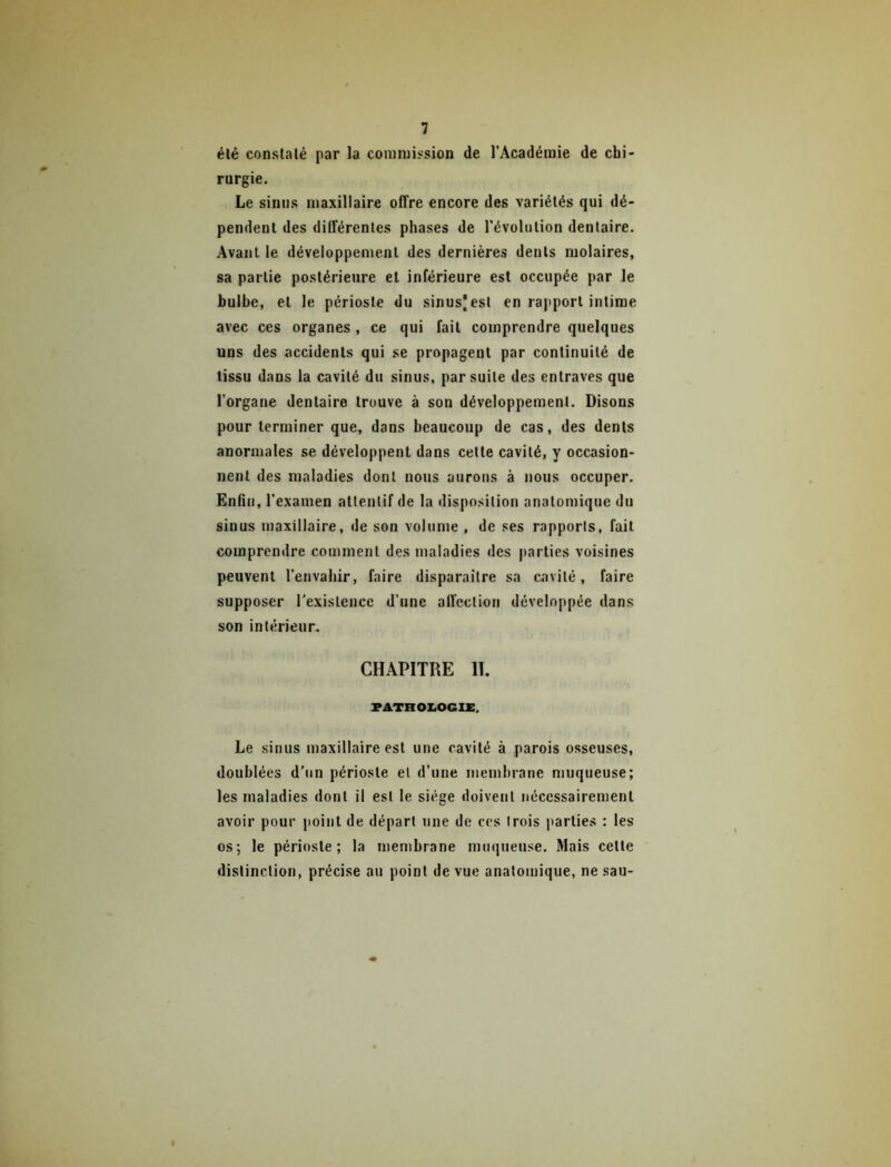 élé constalé par la commission de l’Académie de chi- rurgie. Le sinus maxillaire offre encore des variétés qui dé- pendent des différentes phases de l’évolution dentaire. Avant le développement des dernières dents molaires, sa partie postérieure et inférieure est occupée par le bulbe, et le périoste du sinus) est en rapport intime avec ces organes , ce qui fait comprendre quelques uns des accidents qui se propagent par continuité de tissu dans la cavité du sinus, par suite des entraves que l’organe dentaire trouve à sou développement. Disons pour terminer que, dans beaucoup de cas, des dents anormales se développent dans cette cavité, y occasion- nent des maladies dont nous aurons à nous occuper. Enfin, l’examen attentif de la disposition anatomique du sinus maxillaire, de son volume , de ses rapports, fait comprendre comment des maladies des parties voisines peuvent l’envahir, faire disparaître sa cavité, faire supposer l'existence d’une affection développée dans son intérieur. CHAPITRE 11. PATHOI.OG1X. Le sinus maxillaire est une cavité à parois osseuses, doublées d'un périoste et d’une membrane muqueuse; les maladies dont il est le siège doivent nécessairement avoir pour point de départ une de ces trois parties : les' os; le périoste; la membrane muqueuse. Mais cette distinction, précise au point de vue anatomique, ne sau-